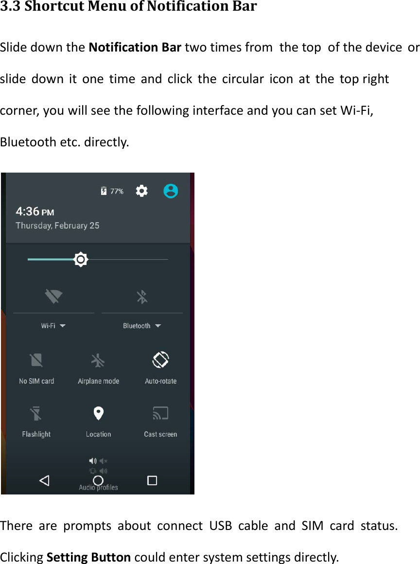  3.3 Shortcut Menu of Notification Bar Slide down the Notification Bar two times from the top of the device or slide down it one time and click the circular icon at the top right corner, you will see the following interface and you can set Wi-Fi, Bluetooth etc. directly.  There are prompts about connect USB cable and SIM card status. Clicking Setting Button could enter system settings directly.  