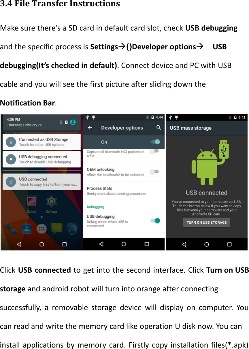   3.4 File Transfer Instructions Make sure there&rsquo;s a SD card in default card slot, check USB debugging and the specific process is Settings{}Developer options USB debugging(It&rsquo;s checked in default). Connect device and PC with USB cable and you will see the first picture after sliding down the Notification Bar.      Click USB connected to get into the second interface. Click Turn on USB storage and android robot will turn into orange after connecting successfully, a removable storage device will display on computer. You can read and write the memory card like operation U disk now. You can install applications by memory card. Firstly copy installation files(*.apk) 