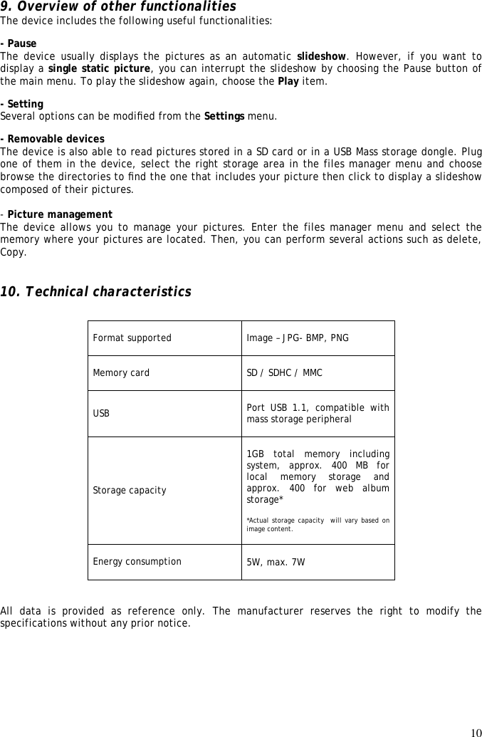 10  9. Overview of other functionalities  The device includes the following useful functionalities:  - Pause  The device  usually displays the  pictures as an  automatic slideshow.  However, if  you  want  to display a single static picture, you can interrupt the slideshow by choosing the Pause button of the main menu. To play the slideshow again, choose the Play item.  - Setting  Several options can be modiﬁed from the Settings menu.  - Removable devices  The device is also able to read pictures stored in a SD card or in a USB Mass storage dongle. Plug one of them in the device, select the right storage area in the files manager menu and choose browse the directories to ﬁnd the one that includes your picture then click to display a slideshow composed of their pictures.   - Picture management The device allows you to manage your pictures. Enter the files manager menu and select the memory where your pictures are located. Then, you can perform several actions such as delete, Copy.   10. Technical characteristics                                         All  data  is  provided  as  reference  only.  The  manufacturer  reserves  the  right  to  modify  the specifications without any prior notice. Format supported  Image – JPG- BMP, PNG  Memory card  SD / SDHC / MMC  USB  Port  USB  1.1,  compatible  with mass storage peripheral  Storage capacity  1GB  total  memory  including system,  approx.  400 MB for local  memory  storage  and approx.  400 for web album storage*  *Actual storage capacity  will vary  based on image content.  Energy consumption  5W, max. 7W  
