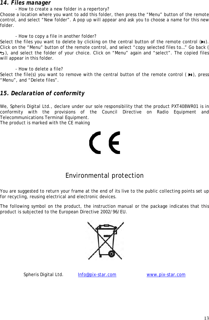 13  14. Files manager   - How to create a new folder in a repertory? Choose a location where you want to add this folder, then press the “Menu” button of the remote control, and select “New folder”. A pop up will appear and ask you to choose a name for this new folder.  - How to copy a file in another folder? Select the files you want to delete by clicking on the central button of the remote control ( ). Click on the “Menu” button of the remote control, and select “copy selected files to…” Go back ( ), and select the folder of your choice. Click on “Menu” again and “select”. The copied files will appear in this folder.    - How to delete a file? Select the file(s) you want to remove with the central button of the remote control (  ), press “Menu”, and “Delete files”.  15. Declaration of conformity  We, Spheris Digital Ltd., declare under our sole responsibility that the product PXT408WR01 is in conformity  with  the  provisions  of  the  Council  Directive  on  Radio  Equipment  and Telecommunications Terminal Equipment.  The product is marked with the CE making   Environmental protection You are suggested to return your frame at the end of its live to the public collecting points set up for recycling, reusing electrical and electronic devices.  The following symbol on the product, the instruction manual or the package indicates that this product is subjected to the European Directive 2002/96/EU.    Spheris Digital Ltd.          Info@pix-star.com     www.pix-star.com 