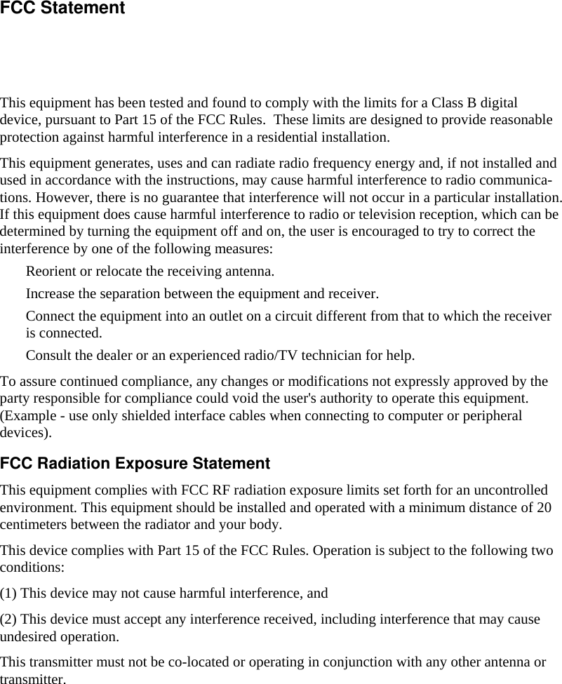    This equipment has been tested and found to comply with the limits for a Class B digital device, pursuant to Part 15 of the FCC Rules.  These limits are designed to provide reasonable protection against harmful interference in a residential installation.  This equipment generates, uses and can radiate radio frequency energy and, if not installed and used in accordance with the instructions, may cause harmful interference to radio communica-tions. However, there is no guarantee that interference will not occur in a particular installation. If this equipment does cause harmful interference to radio or television reception, which can be determined by turning the equipment off and on, the user is encouraged to try to correct the interference by one of the following measures:  Reorient or relocate the receiving antenna.  Increase the separation between the equipment and receiver.  Connect the equipment into an outlet on a circuit different from that to which the receiver is connected.  Consult the dealer or an experienced radio/TV technician for help. To assure continued compliance, any changes or modifications not expressly approved by the party responsible for compliance could void the user&apos;s authority to operate this equipment. (Example - use only shielded interface cables when connecting to computer or peripheral devices). FCC Radiation Exposure Statement This equipment complies with FCC RF radiation exposure limits set forth for an uncontrolled environment. This equipment should be installed and operated with a minimum distance of 20 centimeters between the radiator and your body. This device complies with Part 15 of the FCC Rules. Operation is subject to the following two conditions:  (1) This device may not cause harmful interference, and  (2) This device must accept any interference received, including interference that may cause undesired operation. This transmitter must not be co-located or operating in conjunction with any other antenna or transmitter. FCC Statement 