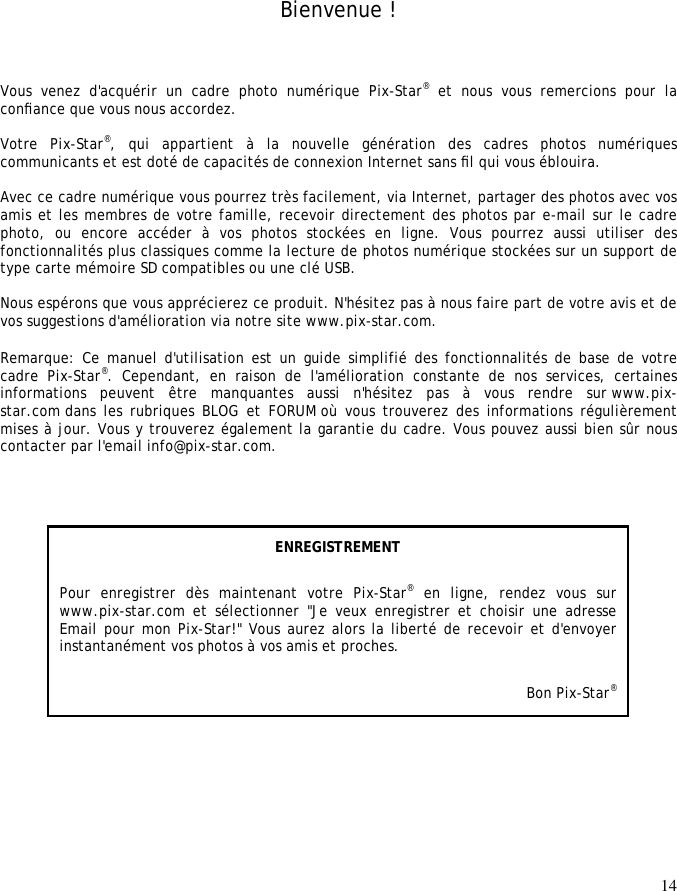 14      Bienvenue ! Vous  venez  d&apos;acquérir  un  cadre  photo  numérique  Pix-Star® et nous vous remercions pour la conﬁance que vous nous accordez.   Votre  Pix-Star®,  qui  appartient  à  la  nouvelle  génération  des  cadres  photos  numériques communicants et est doté de capacités de connexion Internet sans ﬁl qui vous éblouira.   Avec ce cadre numérique vous pourrez très facilement, via Internet, partager des photos avec vos amis et les membres de votre famille, recevoir directement des photos par e-mail sur le cadre photo,  ou  encore  accéder  à  vos  photos  stockées  en  ligne.  Vous  pourrez  aussi  utiliser  des fonctionnalités plus classiques comme la lecture de photos numérique stockées sur un support de type carte mémoire SD compatibles ou une clé USB.   Nous espérons que vous apprécierez ce produit. N&apos;hésitez pas à nous faire part de votre avis et de vos suggestions d&apos;amélioration via notre site www.pix-star.com.  Remarque: Ce manuel d&apos;utilisation est un guide simplifié des fonctionnalités de base de  votre cadre  Pix-Star®.  Cependant,  en  raison  de  l&apos;amélioration  constante  de  nos  services,  certaines informations  peuvent  être  manquantes  aussi  n&apos;hésitez  pas  à  vous  rendre  sur www.pix-star.com dans les rubriques BLOG  et FORUM où  vous trouverez des informations régulièrement mises à jour. Vous y trouverez également la garantie du cadre. Vous pouvez aussi bien sûr nous contacter par l&apos;email info@pix-star.com.   ENREGISTREMENT Pour  enregistrer  dès  maintenant  votre  Pix-Star® en  ligne,  rendez  vous  sur www.pix-star.com et  sélectionner  &quot;Je  veux  enregistrer  et  choisir  une  adresse Email pour mon Pix-Star!&quot; Vous aurez alors la liberté de recevoir et d&apos;envoyer instantanément vos photos à vos amis et proches.   Bon Pix-Star® 