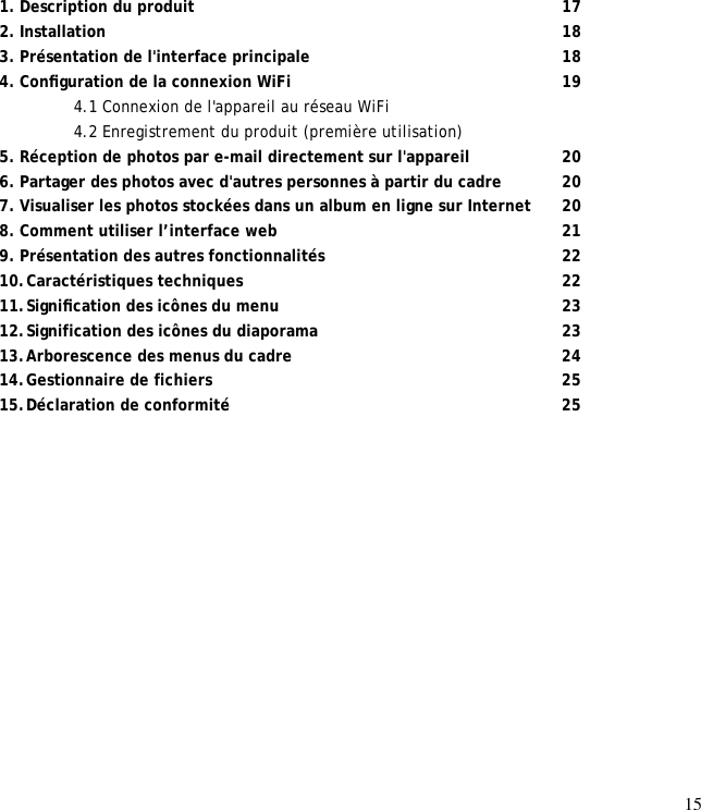 15                 1. Description du produit       17 2. Installation         18 3. Présentation de l&apos;interface principale     18 4. Conﬁguration de la connexion WiFi     19  4.1 Connexion de l&apos;appareil au réseau WiFi   4.2 Enregistrement du produit (première utilisation)  5. Réception de photos par e-mail directement sur l&apos;appareil    20 6. Partager des photos avec d&apos;autres personnes à partir du cadre   20 7. Visualiser les photos stockées dans un album en ligne sur Internet 20 8. Comment utiliser l’interface web      21 9. Présentation des autres fonctionnalités     22 10. Caractéristiques techniques      22 11. Signiﬁcation des icônes du menu      23 12. Signification des icônes du diaporama     23 13. Arborescence des menus du cadre     24 14. Gestionnaire de fichiers       25 15. Déclaration de conformité       25  