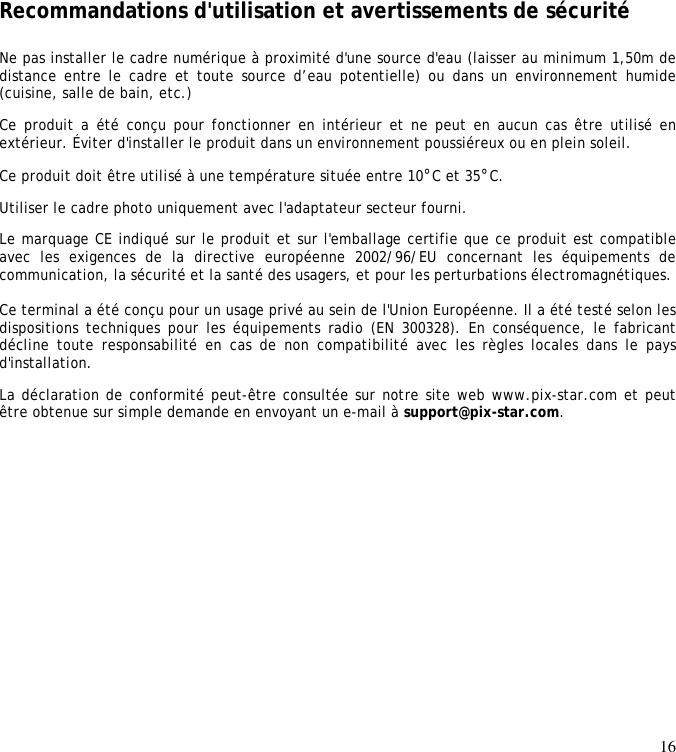 16             Recommandations d&apos;utilisation et avertissements de sécurité  Ne pas installer le cadre numérique à proximité d&apos;une source d&apos;eau (laisser au minimum 1,50m de distance entre le  cadre et  toute source  d’eau potentielle) ou  dans un  environnement humide (cuisine, salle de bain, etc.)  Ce produit a été conçu pour fonctionner en  intérieur et ne peut en aucun cas être utilisé en extérieur. Éviter d&apos;installer le produit dans un environnement poussiéreux ou en plein soleil.  Ce produit doit être utilisé à une température située entre 10°C et 35°C.  Utiliser le cadre photo uniquement avec l&apos;adaptateur secteur fourni.  Le marquage CE indiqué sur le produit et sur l&apos;emballage certifie que ce produit est compatible avec  les  exigences  de  la  directive  européenne  2002/96/EU  concernant  les  équipements  de communication, la sécurité et la santé des usagers, et pour les perturbations électromagnétiques.   Ce terminal a été conçu pour un usage privé au sein de l&apos;Union Européenne. Il a été testé selon les dispositions techniques  pour les équipements  radio (EN  300328). En conséquence,  le fabricant décline toute responsabilité  en  cas  de  non  compatibilité avec  les  règles  locales dans le  pays d&apos;installation.  La déclaration de conformité peut-être consultée sur notre site web www.pix-star.com et peut être obtenue sur simple demande en envoyant un e-mail à support@pix-star.com.    