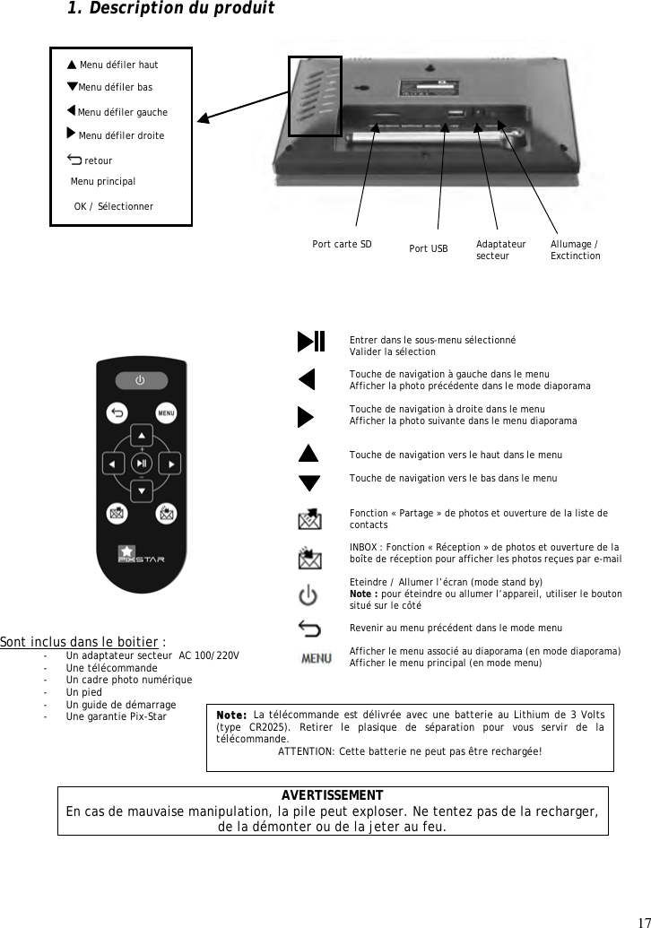 17   Menu défiler haut 1. Description du produit                               AVERTISSEMENT En cas de mauvaise manipulation, la pile peut exploser. Ne tentez pas de la recharger, de la démonter ou de la jeter au feu. Entrer dans le sous-menu sélectionné  Valider la sélection  Touche de navigation à gauche dans le menu Afficher la photo précédente dans le mode diaporama  Touche de navigation à droite dans le menu Afficher la photo suivante dans le menu diaporama   Touche de navigation vers le haut dans le menu   Touche de navigation vers le bas dans le menu   Fonction « Partage » de photos et ouverture de la liste de contacts  INBOX : Fonction « Réception » de photos et ouverture de la boîte de réception pour afficher les photos reçues par e-mail  Eteindre / Allumer l’écran (mode stand by) Note : pour éteindre ou allumer l’appareil, utiliser le bouton situé sur le côté  Revenir au menu précédent dans le mode menu  Afficher le menu associé au diaporama (en mode diaporama) Afficher le menu principal (en mode menu)                    Sont inclus dans le boitier : - Un adaptateur secteur  AC 100/220V - Une télécommande - Un cadre photo numérique - Un pied - Un guide de démarrage - Une garantie Pix-Star  Note: La télécommande est délivrée avec une batterie au Lithium de 3 Volts (type  CR2025).  Retirer  le  plasique  de  séparation  pour  vous  servir  de  la télécommande. ATTENTION: Cette batterie ne peut pas être rechargée!   Menu défiler droite OK / Sélectionner Port carte SD  Menu défiler gauche  Menu défiler bas   Allumage / Exctinction  retour Adaptateur secteur Menu principal Port USB Menu défiler bas  Menu défiler droite   