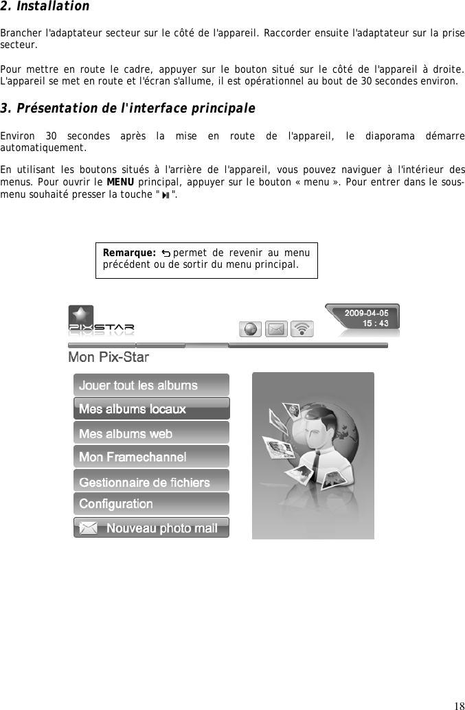 18  2. Installation Brancher l&apos;adaptateur secteur sur le côté de l&apos;appareil. Raccorder ensuite l&apos;adaptateur sur la prise secteur.   Pour mettre en route le cadre, appuyer sur le bouton situé sur le côté de l&apos;appareil à droite. L&apos;appareil se met en route et l&apos;écran s&apos;allume, il est opérationnel au bout de 30 secondes environ.   3. Présentation de l&apos;interface principale  Environ  30  secondes  après  la  mise  en  route  de  l&apos;appareil,  le  diaporama  démarre automatiquement. En  utilisant les boutons  situés  à  l&apos;arrière  de  l&apos;appareil,  vous  pouvez  naviguer  à  l&apos;intérieur  des menus. Pour ouvrir le MENU principal, appuyer sur le bouton « menu ». Pour entrer dans le sous-menu souhaité presser la touche &quot;  &quot;.               Remarque:  permet de  revenir au  menu précédent ou de sortir du menu principal.  