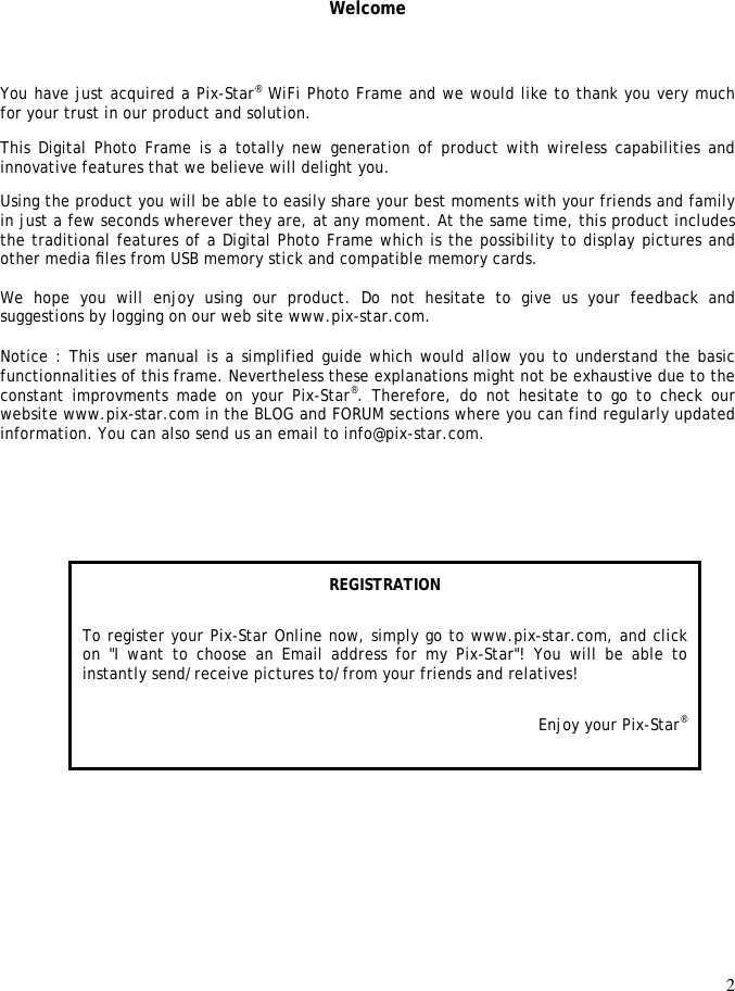 2     Welcome You have just acquired a Pix-Star® WiFi Photo Frame and we would like to thank you very much for your trust in our product and solution.  This Digital Photo Frame is a totally new generation of product with wireless capabilities and innovative features that we believe will delight you.  Using the product you will be able to easily share your best moments with your friends and family in just a few seconds wherever they are, at any moment. At the same time, this product includes the traditional features of a Digital Photo Frame which is the possibility to display pictures and other media ﬁles from USB memory stick and compatible memory cards.   We  hope  you  will  enjoy  using  our  product.  Do  not  hesitate  to  give  us  your  feedback  and suggestions by logging on our web site www.pix-star.com.  Notice : This user manual is a simplified guide which would allow you to understand the basic functionnalities of this frame. Nevertheless these explanations might not be exhaustive due to the constant improvments  made on  your Pix-Star®.  Therefore,  do  not hesitate to go  to  check our website www.pix-star.com in the BLOG and FORUM sections where you can find regularly updated information. You can also send us an email to info@pix-star.com.       REGISTRATION To register your Pix-Star Online now, simply go to www.pix-star.com, and click on  &quot;I want  to  choose  an  Email  address for my  Pix-Star&quot;!  You  will  be  able  to instantly send/receive pictures to/from your friends and relatives! Enjoy your Pix-Star® 