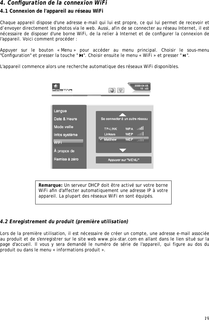 19  4. Conﬁguration de la connexion WiFi  4.1 Connexion de l&apos;appareil au réseau WiFi  Chaque appareil dispose d&apos;une adresse e-mail qui lui est propre, ce qui lui permet de recevoir et d’envoyer directement les photos via le web. Aussi, afin de se connecter au réseau Internet, il est nécessaire de disposer d&apos;une borne WiFi, de la relier à Internet et de conﬁgurer la connexion de l&apos;appareil. Voici comment procéder :   Appuyer  sur  le  bouton  « Menu »  pour  accéder  au  menu  principal.  Choisir  le  sous-menu &quot;Conﬁguration&quot; et presser la touche &quot;  &quot;. Choisir ensuite le menu « WiFi » et presser &quot;  &quot;.   L&apos;appareil commence alors une recherche automatique des réseaux WiFi disponibles.                              4.2 Enregistrement du produit (première utilisation)  Lors de la première utilisation, il est nécessaire de créer un compte, une adresse e-mail associée au produit et de s&apos;enregistrer sur le site web www.pix-star.com en allant dans le lien situé sur la page d&apos;accueil. Il vous y sera demandé le numéro de série de l&apos;appareil, qui figure au dos du produit ou dans le menu « informations produit ».  WiFi Remarque: Un serveur DHCP doit être activé sur votre borne WiFi aﬁn d&apos;affecter automatiquement une adresse IP à votre appareil. La plupart des réseaux WiFi en sont équipés.  