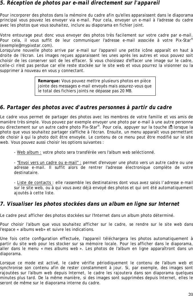 20  5. Réception de photos par e-mail directement sur l&apos;appareil  Pour incorporer des photos dans la mémoire du cadre afin qu&apos;elles apparaissent dans le diaporama principal vous pouvez les envoyer via e-mail. Pour cela, envoyer un e-mail à l&apos;adresse du cadre avec les photos que vous souhaitez, inclure au diaporama en fichier joint.  Votre entourage peut donc vous envoyer des photos très facilement sur votre cadre par e-mail. Pour  cela,  il  vous  suffit  de  leur  communiquer  l&apos;adresse  e-mail  associée  à  votre  Pix-Star® (exemple@mypixstar.com). Lorsqu&apos;une nouvelle photo arrive par e-mail sur l&apos;appareil une petite icône apparaît en haut à droite de l&apos;écran. Les images reçues apparaissent les unes après les autres et vous pouvez soit choisir de les conserver soit de les effacer. Si vous choisissez d&apos;effacer une image sur le cadre, celle-ci n&apos;est pas perdue car elle reste stockée sur le site web et vous pourrez la visionner ou la supprimer à nouveau en vous y connectant.       6. Partager des photos avec d&apos;autres personnes à partir du cadre  Le cadre vous permet de partager des photos avec les membres de votre famille et vos amis de manière très simple. Vous pouvez par exemple envoyer une photo par e-mail à une autre personne ou directement sur un autre cadre photo Pix-Star®. Pour cela, appuyer sur la touche   lorsque la photo que vous souhaitez partager s&apos;affiche à l&apos;écran. Ensuite, un menu apparaît vous permettant de choisir à qui la photo doit être envoyée. Le contenu de ce menu peut être modifié sur le site web. Vous pouvez aussi choisir les options suivantes :  - Web album : votre photo sera transférée vers l&apos;album web seléctionné.  - &quot;Envoi vers un cadre ou e-mail&quot; : permet d&apos;envoyer une photo vers un autre cadre ou une adresse  e-mail.  Il  suffit  alors  de  rentrer  l&apos;adresse  électronique  complète  de  votre destinataire.   - Liste de contacts : elle rassemble les destinataires dont vous avez saisis l’adresse e-mail sur le site web, ou à qui vous avez déjà envoyé des photos et qui ont été automatiquement ajoutés à cette liste.   7. Visualiser les photos stockées dans un album en ligne sur Internet Le cadre peut afficher des photos stockées sur l&apos;Internet dans un album photo déterminé.  Pour choisir  l&apos;album  que vous  souhaitez  afficher sur  le  cadre, se  rendre  sur  le site  web dans l&apos;espace « albums web» et suivre les indications.  Une  fois  cette  conﬁguration  effectuée,  l&apos;appareil  téléchargera  les  photos  automatiquement  à partir du site web pour les stocker sur sa mémoire locale. Pour les afficher dans le diaporama, aller dans le  menu « mes albums web ». Les photos de  l&apos;album en  ligne apparaîtront dans un diaporama.  Lorsque  ce  mode  est  activé,  le  cadre  vérifie  périodiquement  le  contenu  de  l&apos;album  web  et synchronise son contenu afin de rester constamment à jour. Si, par exemple, des images sont rajoutées sur l&apos;album web depuis Internet, le cadre les rajoutera dans son diaporama quelques minutes plus tard. De la même manière, si des images sont supprimées depuis Internet, elles le seront de même sur le diaporama interne du cadre.   Remarque: Vous pouvez mettre plusieurs photos en pièce jointe des messages e-mail envoyés mais assurez-vous que le total des fichiers joints ne dépasse pas 20 MB. 