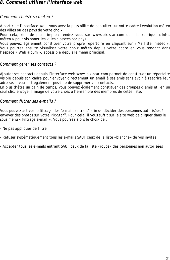 21  8. Comment utiliser l’interface web   Comment choisir sa météo ?  A partir de l’interface web, vous avez la possibilité de consulter sur votre cadre l&apos;évolution météo des villes ou des pays de votre choix. Pour  cela,  rien  de  plus  simple :  rendez  vous  sur  www.pix-star.com  dans  la  rubrique  « Infos météo » pour visionner les villes classées par pays. Vous pouvez également constituer votre propre répertoire en cliquant sur « Ma liste  météo ». Vous  pourrez  ensuite  visualiser  votre  choix  météo  depuis  votre  cadre  en  vous  rendant  dans l’espace « Web album », accessible depuis le menu principal.  Comment gérer ses contacts ?  Ajouter ses contacts depuis l’interface web www.pix-star.com permet de constituer un répertoire visible depuis son cadre pour envoyer directement un email à ses amis sans avoir à réécrire leur adresse. Il vous est également possible de supprimer vos contacts. En plus d’être un gain de temps, vous pouvez également constituer des groupes d’amis et, en un seul clic, envoyer l’image de votre choix à l’ensemble des membres de cette liste.  Comment filtrer ses e-mails ?  Vous pouvez activer le filtrage des &quot;e-mails entrant&quot; afin de décider des personnes autorisées à envoyer des photos sur votre Pix-Star®. Pour cela, il vous suffit sur le site web de cliquer dans le sous menu « Filtrage e-mail ». Vous pourrez alors le choix de :  - Ne pas appliquer de filtre  - Refuser systématiquement tous les e-mails SAUF ceux de la liste «blanche» de vos invités  - Accepter tous les e-mails entrant SAUF ceux de la liste «rouge» des personnes non autorisées  