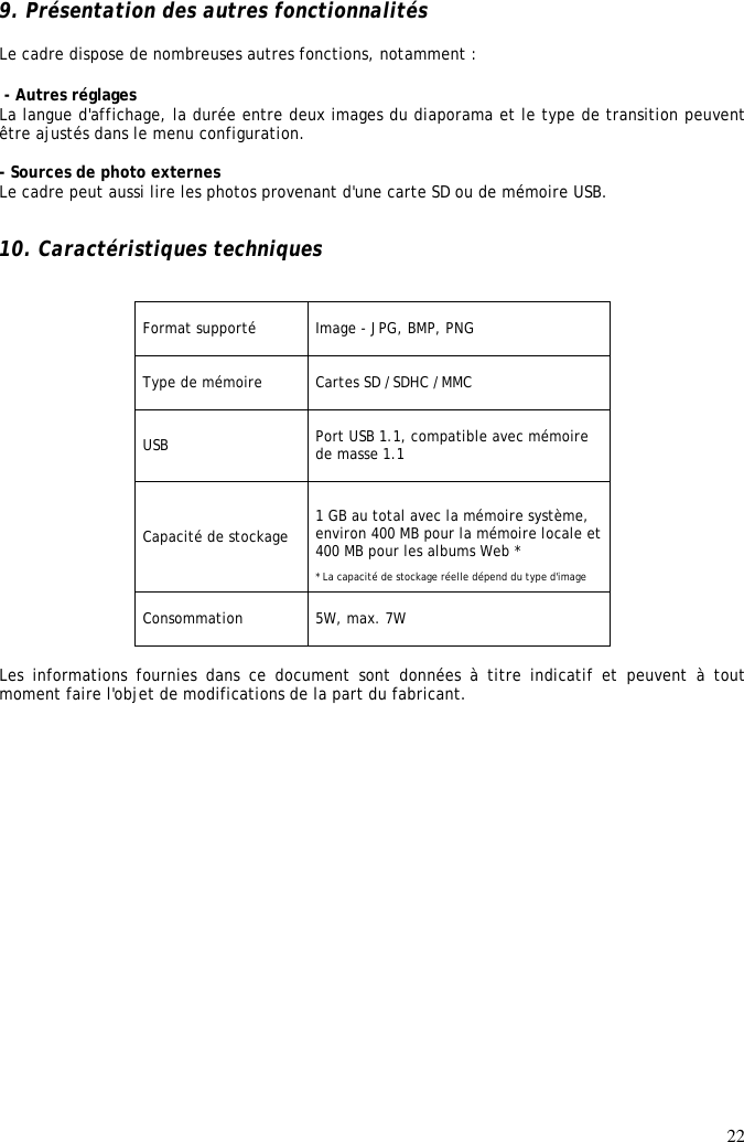 22  9. Présentation des autres fonctionnalités  Le cadre dispose de nombreuses autres fonctions, notamment :    - Autres réglages La langue d&apos;affichage, la durée entre deux images du diaporama et le type de transition peuvent être ajustés dans le menu configuration.  - Sources de photo externes Le cadre peut aussi lire les photos provenant d&apos;une carte SD ou de mémoire USB.   10. Caractéristiques techniques   Format supporté  Image - JPG, BMP, PNG  Type de mémoire  Cartes SD /SDHC /MMC  USB  Port USB 1.1, compatible avec mémoire de masse 1.1  Capacité de stockage  1 GB au total avec la mémoire système, environ 400 MB pour la mémoire locale et 400 MB pour les albums Web *  * La capacité de stockage réelle dépend du type d&apos;image  Consommation  5W, max. 7W   Les  informations  fournies  dans  ce  document  sont  données  à  titre  indicatif  et  peuvent  à  tout moment faire l&apos;objet de modifications de la part du fabricant. 