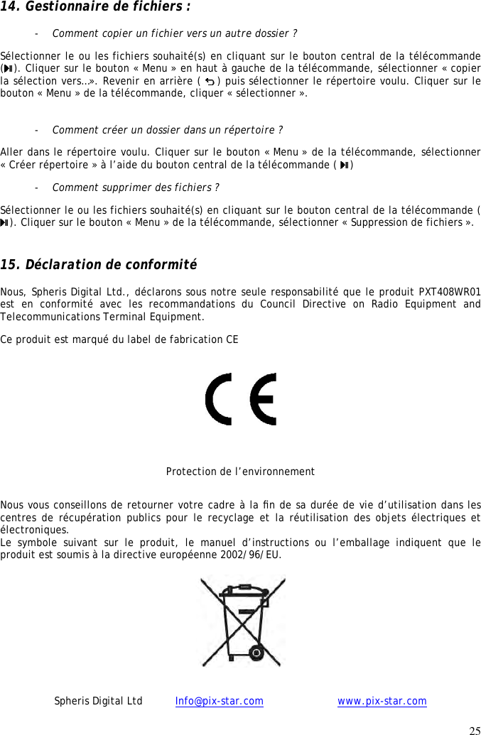 25  14. Gestionnaire de fichiers :  - Comment copier un fichier vers un autre dossier ? Sélectionner le ou les fichiers souhaité(s) en cliquant sur le bouton central de la télécommande (). Cliquer sur le bouton « Menu » en haut à gauche de la télécommande, sélectionner « copier la sélection vers…». Revenir en arrière (  ) puis sélectionner le répertoire voulu. Cliquer sur le bouton « Menu » de la télécommande, cliquer « sélectionner ».  - Comment créer un dossier dans un répertoire ? Aller dans le répertoire voulu. Cliquer sur le bouton « Menu » de la télécommande, sélectionner « Créer répertoire » à l’aide du bouton central de la télécommande (  ) - Comment supprimer des fichiers ? Sélectionner le ou les fichiers souhaité(s) en cliquant sur le bouton central de la télécommande ( ). Cliquer sur le bouton « Menu » de la télécommande, sélectionner « Suppression de fichiers ».  15. Déclaration de conformité  Nous, Spheris Digital Ltd., déclarons sous notre seule responsabilité que le produit PXT408WR01  est  en  conformité  avec  les  recommandations  du  Council  Directive  on  Radio  Equipment  and Telecommunications Terminal Equipment.  Ce produit est marqué du label de fabrication CE    Protection de l’environnement Nous vous conseillons de retourner votre cadre à la ﬁn de sa durée de vie d’utilisation dans les centres de  récupération publics  pour le  recyclage et  la réutilisation  des objets  électriques et électroniques.  Le  symbole  suivant  sur  le  produit,  le  manuel  d’instructions  ou  l’emballage  indiquent  que  le produit est soumis à la directive européenne 2002/96/EU.   Spheris Digital Ltd          Info@pix-star.com     www.pix-star.com 