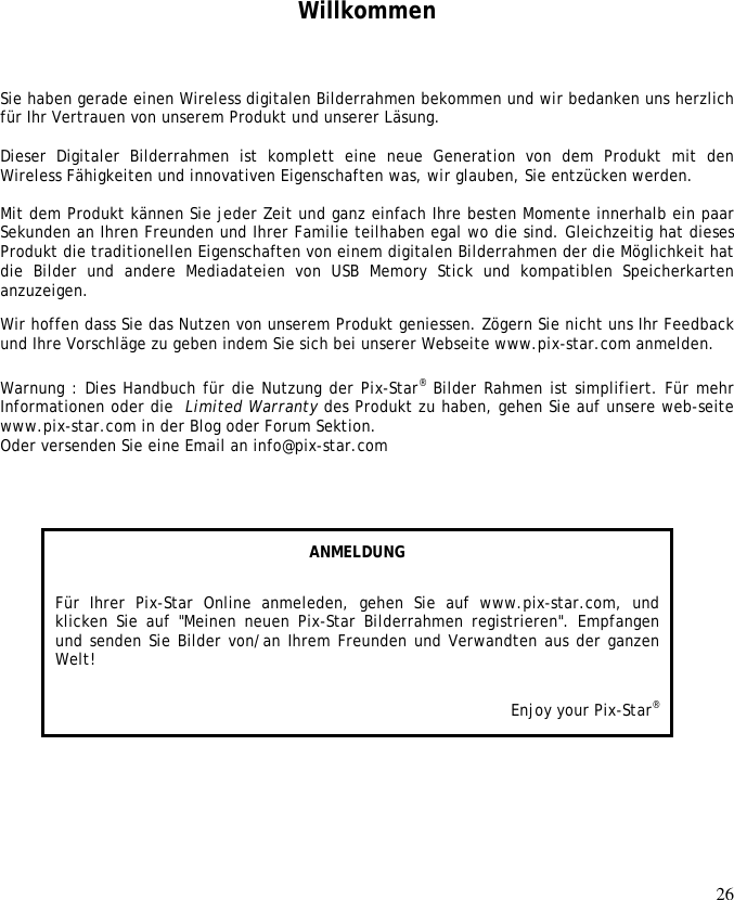 26      Willkommen Sie haben gerade einen Wireless digitalen Bilderrahmen bekommen und wir bedanken uns herzlich für Ihr Vertrauen von unserem Produkt und unserer Läsung.   Dieser  Digitaler  Bilderrahmen  ist  komplett  eine  neue  Generation  von  dem  Produkt  mit  den Wireless Fähigkeiten und innovativen Eigenschaften was, wir glauben, Sie entzücken werden.   Mit dem Produkt kännen Sie jeder Zeit und ganz einfach Ihre besten Momente innerhalb ein paar Sekunden an Ihren Freunden und Ihrer Familie teilhaben egal wo die sind. Gleichzeitig hat dieses Produkt die traditionellen Eigenschaften von einem digitalen Bilderrahmen der die Möglichkeit hat die  Bilder  und  andere  Mediadateien  von  USB  Memory  Stick  und  kompatiblen  Speicherkarten anzuzeigen.  Wir hoffen dass Sie das Nutzen von unserem Produkt geniessen. Zögern Sie nicht uns Ihr Feedback und Ihre Vorschläge zu geben indem Sie sich bei unserer Webseite www.pix-star.com anmelden.   Warnung : Dies Handbuch für die Nutzung der Pix-Star® Bilder Rahmen ist simplifiert. Für mehr Informationen oder die  Limited Warranty des Produkt zu haben, gehen Sie auf unsere web-seite www.pix-star.com in der Blog oder Forum Sektion.  Oder versenden Sie eine Email an info@pix-star.com  ANMELDUNG Für  Ihrer  Pix-Star  Online  anmeleden,  gehen  Sie  auf  www.pix-star.com,  und klicken Sie  auf &quot;Meinen  neuen  Pix-Star Bilderrahmen  registrieren&quot;. Empfangen und senden Sie Bilder von/an Ihrem Freunden und Verwandten aus der ganzen Welt! Enjoy your Pix-Star® 