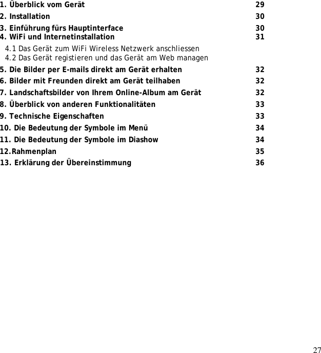 27                    1. Überblick vom Gerät       29 2. Installation         30 3. Einführung fürs Hauptinterface      30 4. WiFi und Internetinstallation       31 4.1 Das Gerät zum WiFi Wireless Netzwerk anschliessen  4.2 Das Gerät registieren und das Gerät am Web managen  5. Die Bilder per E-mails direkt am Gerät erhalten      32 6. Bilder mit Freunden direkt am Gerät teilhaben       32 7. Landschaftsbilder von Ihrem Online-Album am Gerät      32 8. Überblick von anderen Funktionalitäten         33 9. Technische Eigenschaften       33 10. Die Bedeutung der Symbole im Menü     34 11. Die Bedeutung der Symbole im Diashow       34 12.Rahmenplan         35  13. Erklärung der Übereinstimmung        36 