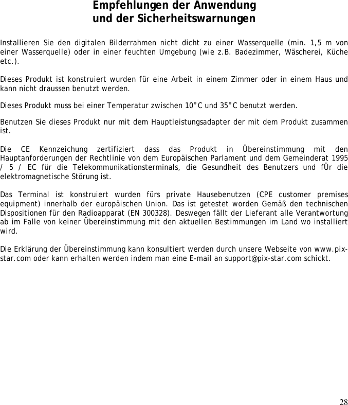 28                    Empfehlungen der Anwendung und der Sicherheitswarnungen  Installieren  Sie  den  digitalen  Bilderrahmen  nicht  dicht  zu einer  Wasserquelle (min.  1,5 m von einer Wasserquelle) oder in einer feuchten Umgebung (wie z.B. Badezimmer, Wäscherei, Küche etc.).   Dieses Produkt ist konstruiert wurden für eine Arbeit in einem Zimmer oder in einem Haus und kann nicht draussen benutzt werden.  Dieses Produkt muss bei einer Temperatur zwischen 10°C und 35°C benutzt werden.  Benutzen Sie dieses Produkt nur mit dem Hauptleistungsadapter der mit dem Produkt zusammen ist.   Die  CE  Kennzeichung  zertifiziert  dass  das  Produkt  in  Übereinstimmung  mit  den Hauptanforderungen der Rechtlinie von dem Europäischen Parlament und dem Gemeinderat 1995 /  5  /  EC  für  die  Telekommunikationsterminals,  die  Gesundheit  des  Benutzers  und  fÜr  die elektromagnetische Störung ist.   Das  Terminal  ist  konstruiert  wurden  fürs  private  Hausebenutzen  (CPE  customer  premises equipment) innerhalb der europäischen Union. Das ist getestet worden Gemäß den technischen Dispositionen für den Radioapparat (EN 300328). Deswegen fällt der Lieferant alle Verantwortung ab im Falle von keiner Übereinstimmung mit den aktuellen Bestimmungen im Land wo installiert wird.  Die Erklärung der Übereinstimmung kann konsultiert werden durch unsere Webseite von www.pix-star.com oder kann erhalten werden indem man eine E-mail an support@pix-star.com schickt.