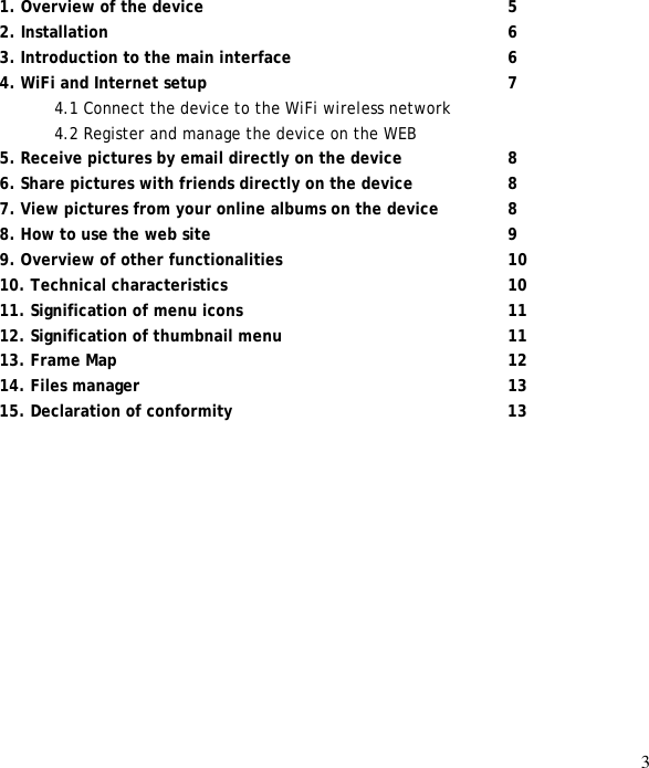 3                   1. Overview of the device      5 2. Installation        6 3. Introduction to the main interface        6 4. WiFi and Internet setup      7 4.1 Connect the device to the WiFi wireless network 4.2 Register and manage the device on the WEB 5. Receive pictures by email directly on the device    8 6. Share pictures with friends directly on the device    8 7. View pictures from your online albums on the device    8 8. How to use the web site      9 9. Overview of other functionalities     10 10. Technical characteristics      10 11. Signification of menu icons     11 12. Signification of thumbnail menu     11 13. Frame Map        12 14. Files manager       13 15. Declaration of conformity     13 