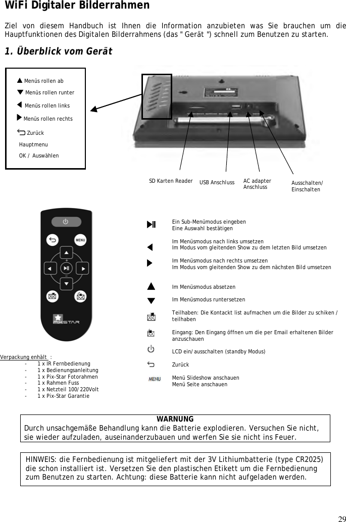 29   Menüs rollen ab WiFi Digitaler Bilderrahmen  Ziel  von  diesem  Handbuch  ist  Ihnen  die  Information  anzubieten  was  Sie  brauchen  um  die Hauptfunktionen des Digitalen Bilderrahmens (das &quot; Gerät &quot;) schnell zum Benutzen zu starten.  1. Überblick vom Gerät                                                                WARNUNG Durch unsachgemäße Behandlung kann die Batterie explodieren. Versuchen Sie nicht, sie wieder aufzuladen, auseinanderzubauen und werfen Sie sie nicht ins Feuer. HINWEIS: die Fernbedienung ist mitgeliefert mit der 3V Lithiumbatterie (type CR2025) die schon installiert ist. Versetzen Sie den plastischen Etikett um die Fernbedienung zum Benutzen zu starten. Achtung: diese Batterie kann nicht aufgeladen werden.  Ein Sub-Menümodus eingeben Eine Auswahl bestätigen  Im Menüsmodus nach links umsetzen Im Modus vom gleitenden Show zu dem letzten Bild umsetzen  Im Menüsmodus nach rechts umsetzen Im Modus vom gleitenden Show zu dem nächsten Bild umsetzen   Im Menüsmodus absetzen  Im Menüsmodus runtersetzen  Teilhaben: Die Kontackt list aufmachen um die Bilder zu schiken / teilhaben  Eingang: Den Eingang öffnen um die per Email erhaltenen Bilder anzuschauen  LCD ein/ausschalten (standby Modus)  Zurück  Menü Slideshow anschauen Menü Seite anschauen                       Verpackung enhält  : - 1 x IR Fernbedienung - 1 x Bedienungsanleitung - 1 x Pix-Star Fotorahmen - 1 x Rahmen Fuss - 1 x Netzteil 100/220Volt - 1 x Pix-Star Garantie   Menu défiler droite OK / Auswählen SD Karten Reader   Menüs rollen links Menu défiler bas   Ausschalten/ Einschalten   Zurück AC adapter Anschluss Hauptmenu USB Anschluss  Menüs rollen runter  Menüs rollen rechts   