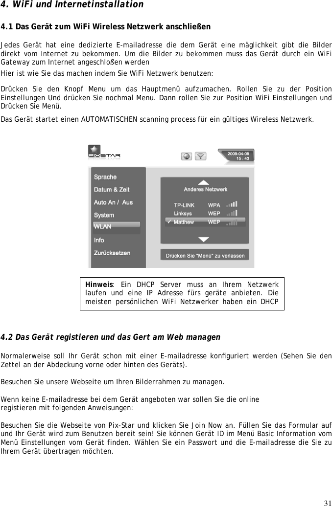 31  4. WiFi und Internetinstallation   4.1 Das Gerät zum WiFi Wireless Netzwerk anschließen   Jedes Gerät hat eine dedizierte E-mailadresse die dem Gerät eine mäglichkeit gibt die Bilder direkt vom Internet zu bekommen. Um die Bilder zu bekommen muss das Gerät durch ein WiFi Gateway zum Internet angeschloßen werden  Hier ist wie Sie das machen indem Sie WiFi Netzwerk benutzen:  Drücken  Sie  den  Knopf  Menu  um  das  Hauptmenü  aufzumachen.  Rollen  Sie  zu  der  Position Einstellungen Und drücken Sie nochmal Menu. Dann rollen Sie zur Position WiFi Einstellungen und Drücken Sie Menü.  Das Gerät startet einen AUTOMATISCHEN scanning process für ein gültiges Wireless Netzwerk.          4.2 Das Gerät registieren und das Gert am Web managen  Normalerweise soll Ihr Gerät schon mit einer E-mailadresse konﬁguriert werden (Sehen Sie den Zettel an der Abdeckung vorne oder hinten des Geräts).  Besuchen Sie unsere Webseite um Ihren Bilderrahmen zu managen.  Wenn keine E-mailadresse bei dem Gerät angeboten war sollen Sie die online registieren mit folgenden Anweisungen:   Besuchen Sie die Webseite von Pix-Star und klicken Sie Join Now an. Füllen Sie das Formular auf und Ihr Gerät wird zum Benutzen bereit sein! Sie können Gerät ID im Menü Basic Information vom Menü Einstellungen vom Gerät finden. Wählen Sie ein Passwort und die E-mailadresse die Sie zu Ihrem Gerät übertragen möchten.     Hinweis:  Ein  DHCP  Server  muss  an  Ihrem  Netzwerk laufen  und  eine  IP  Adresse  fürs  geräte  anbieten.  Die meisten persönlichen WiFi Netzwerker  haben ein DHCP Server 