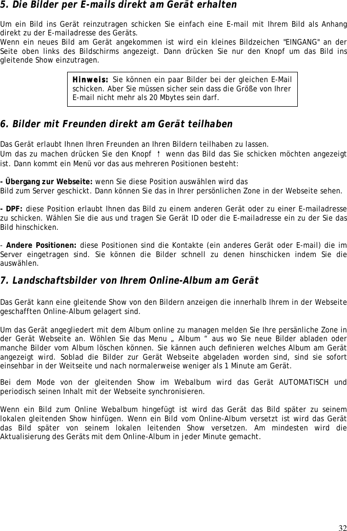 32  5. Die Bilder per E-mails direkt am Gerät erhalten  Um ein Bild ins Gerät reinzutragen schicken Sie einfach eine E-mail mit Ihrem Bild als Anhang direkt zu der E-mailadresse des Geräts. Wenn ein neues Bild am Gerät angekommen ist wird ein kleines Bildzeichen &quot;EINGANG&quot; an der Seite  oben  links  des  Bildschirms  angezeigt. Dann drücken Sie nur den Knopf um  das  Bild  ins gleitende Show einzutragen.        6. Bilder mit Freunden direkt am Gerät teilhaben  Das Gerät erlaubt Ihnen Ihren Freunden an Ihren Bildern teilhaben zu lassen. Um das zu machen drücken Sie den Knopf ↑ wenn das Bild das Sie schicken möchten angezeigt ist. Dann kommt ein Menü vor das aus mehreren Positionen besteht:  - Übergang zur Webseite: wenn Sie diese Position auswählen wird das Bild zum Server geschickt. Dann können Sie das in Ihrer persönlichen Zone in der Webseite sehen.  - DPF: diese Position erlaubt Ihnen das Bild zu einem anderen Gerät oder zu einer E-mailadresse zu schicken. Wählen Sie die aus und tragen Sie Gerät ID oder die E-mailadresse ein zu der Sie das Bild hinschicken.  - Andere Positionen: diese Positionen sind die Kontakte (ein anderes Gerät oder E-mail) die im Server  eingetragen  sind.  Sie  können  die  Bilder  schnell  zu  denen  hinschicken  indem  Sie  die auswählen.  7. Landschaftsbilder von Ihrem Online-Album am Gerät   Das Gerät kann eine gleitende Show von den Bildern anzeigen die innerhalb Ihrem in der Webseite geschafften Online-Album gelagert sind.   Um das Gerät angegliedert mit dem Album online zu managen melden Sie Ihre persänliche Zone in der Gerät Webseite an. Wöhlen Sie das Menu „ Album “ aus wo Sie neue Bilder abladen oder manche Bilder vom Album löschen können. Sie kännen auch deﬁnieren welches Album am Gerät angezeigt  wird.  Soblad  die  Bilder  zur  Gerät  Webseite  abgeladen worden  sind, sind  sie  sofort einsehbar in der Weitseite und nach normalerweise weniger als 1 Minute am Gerät.  Bei  dem  Mode  von  der  gleitenden  Show  im  Webalbum  wird  das  Gerät  AUTOMATISCH  und periodisch seinen Inhalt mit der Webseite synchronisieren.   Wenn  ein  Bild  zum  Online  Webalbum  hingefügt  ist  wird  das  Gerät  das  Bild  später  zu  seinem lokalen gleitenden Show hinfügen. Wenn ein Bild vom Online-Album versetzt ist wird das Gerät das  Bild  später  von  seinem  lokalen  leitenden  Show  versetzen.  Am  mindesten  wird  die Aktualisierung des Geräts mit dem Online-Album in jeder Minute gemacht.   Hinweis: Sie können ein paar Bilder bei der gleichen E-Mail schicken. Aber Sie müssen sicher sein dass die Größe von Ihrer E-mail nicht mehr als 20 Mbytes sein darf. 