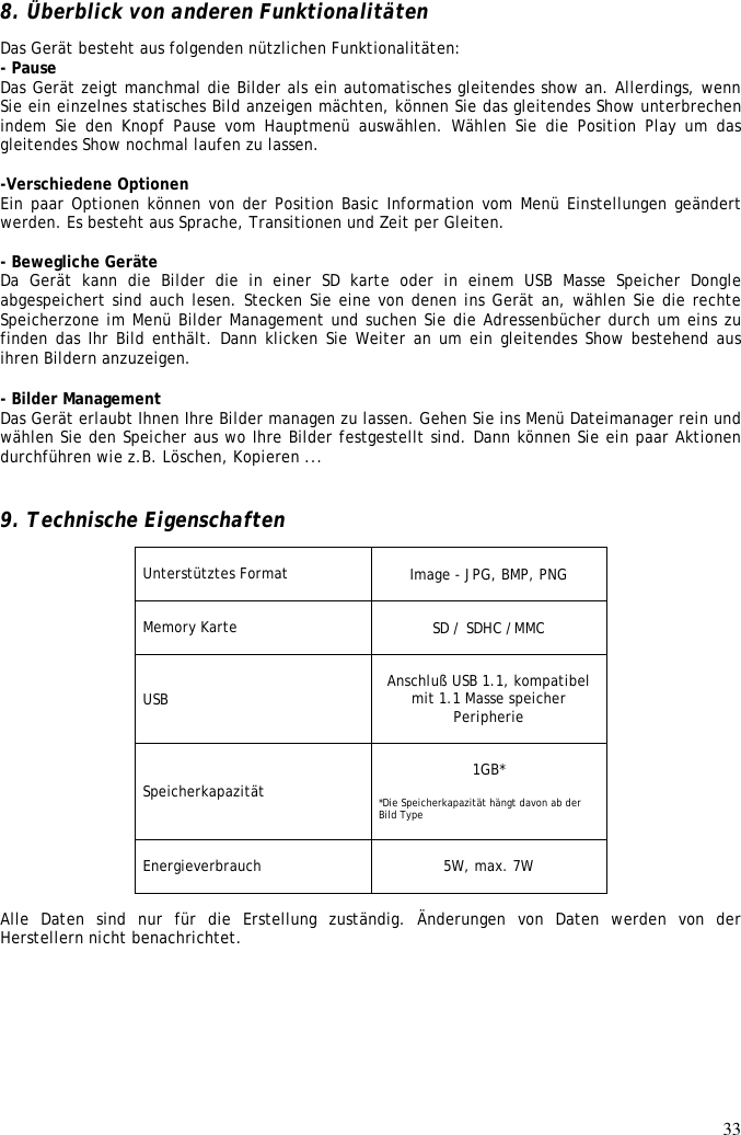 33  8. Überblick von anderen Funktionalitäten  Das Gerät besteht aus folgenden nützlichen Funktionalitäten:  - Pause  Das Gerät zeigt manchmal die Bilder als ein automatisches gleitendes show an. Allerdings, wenn Sie ein einzelnes statisches Bild anzeigen mächten, können Sie das gleitendes Show unterbrechen indem  Sie  den  Knopf  Pause  vom  Hauptmenü  auswählen.  Wählen Sie  die  Position Play  um  das gleitendes Show nochmal laufen zu lassen.   -Verschiedene Optionen  Ein paar Optionen können von der Position Basic Information vom Menü Einstellungen geändert werden. Es besteht aus Sprache, Transitionen und Zeit per Gleiten.   - Bewegliche Geräte Da  Gerät kann die Bilder die in einer SD karte oder in einem USB Masse Speicher Dongle abgespeichert sind auch lesen. Stecken Sie eine von denen ins Gerät an, wählen Sie die rechte Speicherzone im Menü Bilder Management und suchen Sie die Adressenbücher durch um eins zu finden das Ihr Bild enthält. Dann klicken Sie Weiter an um ein gleitendes Show bestehend aus ihren Bildern anzuzeigen.  - Bilder Management Das Gerät erlaubt Ihnen Ihre Bilder managen zu lassen. Gehen Sie ins Menü Dateimanager rein und wählen Sie den Speicher aus wo Ihre Bilder festgestellt sind. Dann können Sie ein paar Aktionen durchführen wie z.B. Löschen, Kopieren ...   9. Technische Eigenschaften Unterstütztes Format  Image - JPG, BMP, PNG  Memory Karte  SD / SDHC /MMC  USB  Anschluß USB 1.1, kompatibel mit 1.1 Masse speicher Peripherie  Speicherkapazität   1GB*  *Die Speicherkapazität hängt davon ab der Bild Type   Energieverbrauch   5W, max. 7W  Alle  Daten  sind  nur  für  die  Erstellung  zuständig.  Änderungen  von  Daten  werden  von  der Herstellern nicht benachrichtet. 