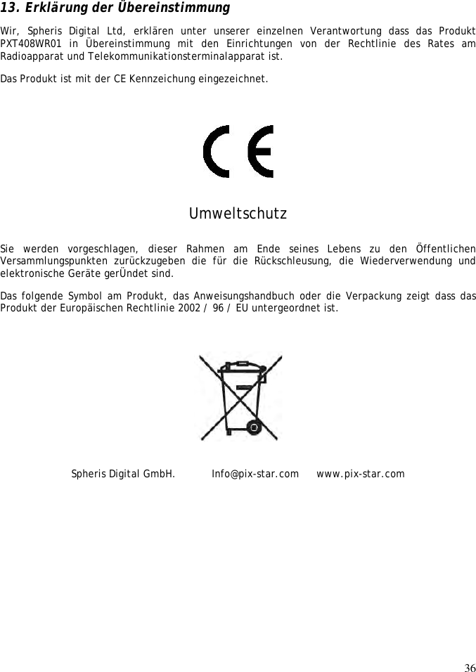 36    13. Erklärung der Übereinstimmung Wir,  Spheris  Digital  Ltd,  erklären  unter  unserer  einzelnen  Verantwortung  dass  das  Produkt PXT408WR01  in  Übereinstimmung  mit  den  Einrichtungen  von  der  Rechtlinie  des  Rates  am Radioapparat und Telekommunikationsterminalapparat ist.  Das Produkt ist mit der CE Kennzeichung eingezeichnet.     Umweltschutz Sie  werden  vorgeschlagen,  dieser  Rahmen am  Ende  seines  Lebens  zu  den  Öffentlichen Versammlungspunkten  zurückzugeben  die  für  die  Rückschleusung,  die  Wiederverwendung  und elektronische Geräte gerÜndet sind.  Das folgende Symbol am Produkt, das Anweisungshandbuch oder die Verpackung zeigt dass das Produkt der Europäischen Rechtlinie 2002 / 96 / EU untergeordnet ist.    Spheris Digital GmbH.           Info@pix-star.com  www.pix-star.com    