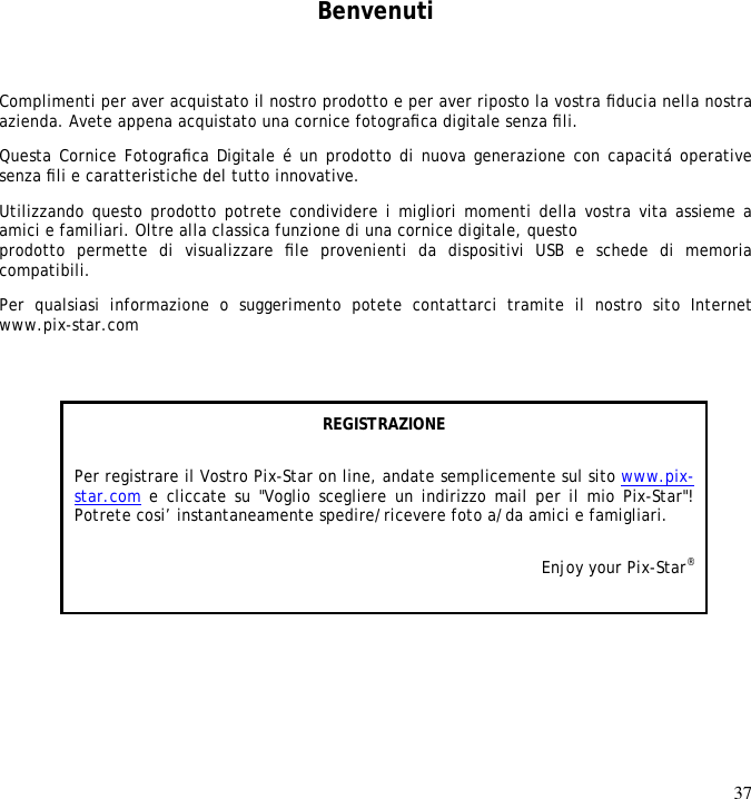 37      Benvenuti Complimenti per aver acquistato il nostro prodotto e per aver riposto la vostra ﬁducia nella nostra azienda. Avete appena acquistato una cornice fotograﬁca digitale senza ﬁli.  Questa Cornice Fotograﬁca Digitale é un prodotto di nuova generazione con capacitá operative senza ﬁli e caratteristiche del tutto innovative.  Utilizzando questo prodotto potrete condividere i migliori momenti della vostra vita assieme a amici e familiari. Oltre alla classica funzione di una cornice digitale, questo  prodotto  permette  di  visualizzare  ﬁle  provenienti  da  dispositivi  USB  e  schede  di  memoria compatibili.  Per  qualsiasi  informazione  o  suggerimento  potete  contattarci  tramite  il  nostro  sito  Internet www.pix-star.com REGISTRAZIONE Per registrare il Vostro Pix-Star on line, andate semplicemente sul sito www.pix-star.com e cliccate su &quot;Voglio scegliere un indirizzo mail per il mio Pix-Star&quot;! Potrete cosi’ instantaneamente spedire/ricevere foto a/da amici e famigliari. Enjoy your Pix-Star®  