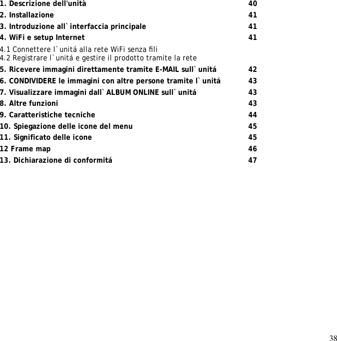 38               1. Descrizione dell&apos;unità       40 2. Installazione        41 3. Introduzione all`interfaccia principale      41 4. WiFi e setup Internet        41 4.1 Connettere l`unitá alla rete WiFi senza ﬁli  4.2 Registrare l`unitá e gestire il prodotto tramite la rete  5. Ricevere immagini direttamente tramite E-MAIL sull`unitá     42 6. CONDIVIDERE le immagini con altre persone tramite l`unitá    43 7. Visualizzare immagini dall`ALBUM ONLINE sull`unitá     43 8. Altre funzioni        43 9. Caratteristiche tecniche       44 10. Spiegazione delle icone del menu      45 11. Significato delle icone       45 12 Frame map         46 13. Dichiarazione di conformitá      47   