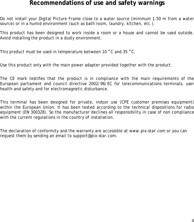 4       Recommendations of use and safety warnings Do not install your Digital Picture Frame close to a water source (minimum 1.50 m from a water source) or in a humid environment (such as bath room, laundry, kitchen, etc.).  This product has been designed to work inside a room or a house and cannot be used outside. Avoid installing the product in a dusty environment.  This product must be used in temperature between 10 °C and 35 °C.  Use this product only with the main power adapter provided together with the product.  The  CE  mark  testiﬁes  that  the  product  is  in  compliance  with  the  main  requirements  of  the European parliament and council directive 2002/96/EC for telecommunications terminals, user health and safety and for electromagnetic disturbance.  This  terminal  has  been  designed  for  private,  indoor  use  (CPE  customer  premises  equipment) within the European Union. It has been tested according to the technical dispositions for radio equipment (EN 300328). So the manufacturer declines all responsibility in case of non compliance with the current regulations in the country of installation.  The declaration of conformity and the warranty are accessible at www.pix-star.com or you can request them by sending an email to support@pix-star.com. 
