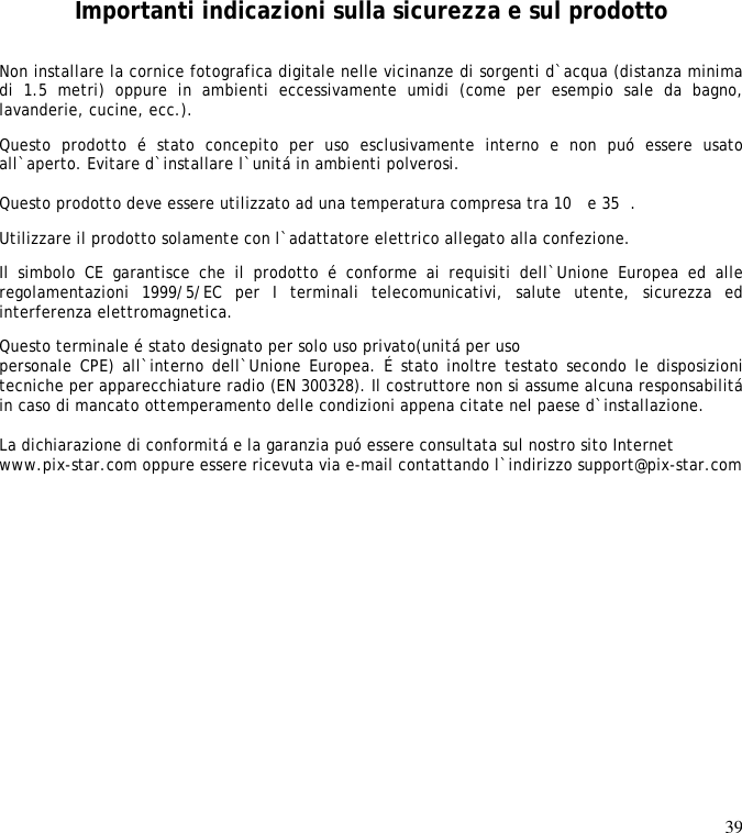 39        Importanti indicazioni sulla sicurezza e sul prodotto Non installare la cornice fotografica digitale nelle vicinanze di sorgenti d`acqua (distanza minima di  1.5  metri)  oppure  in  ambienti  eccessivamente  umidi  (come  per  esempio  sale  da  bagno, lavanderie, cucine, ecc.).  Questo  prodotto  é  stato  concepito  per  uso  esclusivamente  interno  e  non  puó  essere  usato all`aperto. Evitare d`installare l`unitá in ambienti polverosi.   Questo prodotto deve essere utilizzato ad una temperatura compresa tra 10 e 35.  Utilizzare il prodotto solamente con l`adattatore elettrico allegato alla confezione.  Il  simbolo  CE  garantisce  che  il  prodotto  é  conforme  ai  requisiti  dell`Unione  Europea  ed  alle regolamentazioni  1999/5/EC  per  I  terminali  telecomunicativi,  salute  utente,  sicurezza  ed interferenza elettromagnetica.  Questo terminale é stato designato per solo uso privato(unitá per uso  personale CPE) all`interno dell`Unione Europea. É stato inoltre testato secondo le disposizioni tecniche per apparecchiature radio (EN 300328). Il costruttore non si assume alcuna responsabilitá in caso di mancato ottemperamento delle condizioni appena citate nel paese d`installazione.   La dichiarazione di conformitá e la garanzia puó essere consultata sul nostro sito Internet  www.pix-star.com oppure essere ricevuta via e-mail contattando l`indirizzo support@pix-star.com  