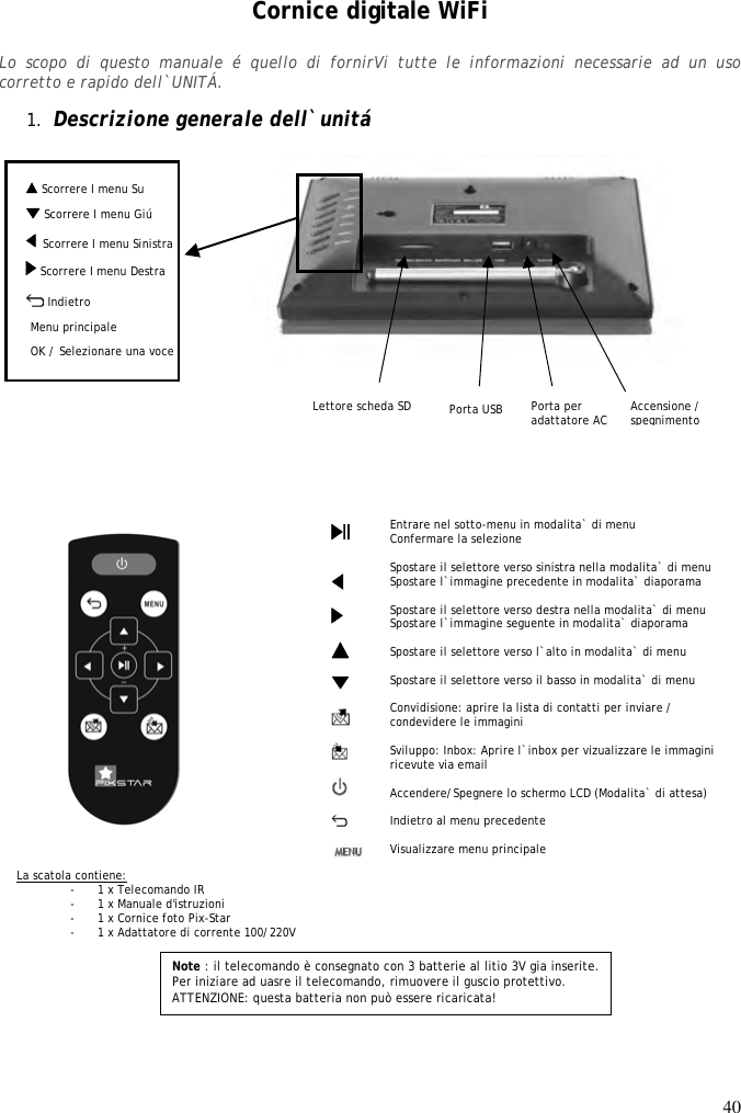 40   Scorrere I menu Su  Cornice digitale WiFi  Lo  scopo  di  questo  manuale  é  quello  di  fornirVi  tutte  le  informazioni  necessarie  ad  un  uso corretto e rapido dell`UNITÁ.  1. Descrizione generale dell`unitá                                     Note : il telecomando è consegnato con 3 batterie al litio 3V gia inserite. Per iniziare ad uasre il telecomando, rimuovere il guscio protettivo.  ATTENZIONE: questa batteria non può essere ricaricata!     Entrare nel sotto-menu in modalita` di menu Confermare la selezione  Spostare il selettore verso sinistra nella modalita` di menu Spostare l`immagine precedente in modalita` diaporama  Spostare il selettore verso destra nella modalita` di menu Spostare l`immagine seguente in modalita` diaporama  Spostare il selettore verso l`alto in modalita` di menu  Spostare il selettore verso il basso in modalita` di menu  Convidisione: aprire la lista di contatti per inviare / condevidere le immagini  Sviluppo: Inbox: Aprire l`inbox per vizualizzare le immagini ricevute via email  Accendere/Spegnere lo schermo LCD (Modalita` di attesa)  Indietro al menu precedente  Visualizzare menu principale                      La scatola contiene: - 1 x Telecomando IR - 1 x Manuale d&apos;istruzioni - 1 x Cornice foto Pix-Star - 1 x Adattatore di corrente 100/220V   Menu défiler droite OK / Selezionare una voce Lettore scheda SD   Scorrere I menu Sinistra Menu défiler bas   Accensione / spegnimento   Indietro Porta per adattatore AC Menu principale Porta USB  Scorrere I menu Giú  Scorrere I menu Destra   