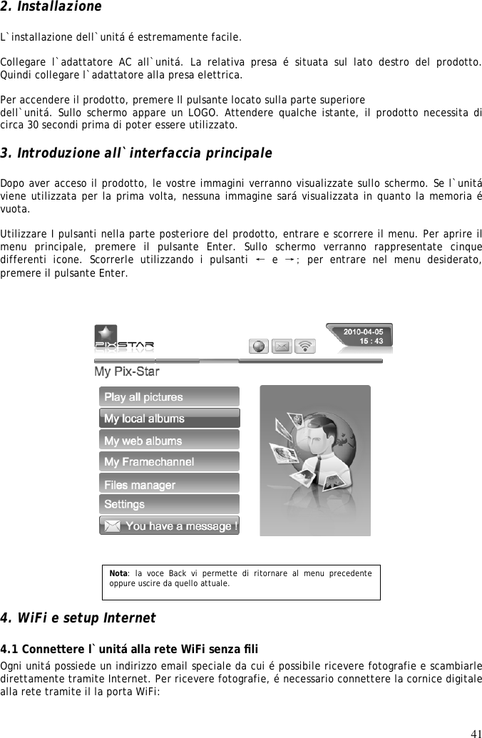 41  2. Installazione  L`installazione dell`unitá é estremamente facile.  Collegare  l`adattatore  AC  all`unitá.  La  relativa  presa  é  situata sul lato destro del prodotto. Quindi collegare l`adattatore alla presa elettrica.  Per accendere il prodotto, premere Il pulsante locato sulla parte superiore dell`unitá. Sullo schermo appare un LOGO. Attendere qualche istante, il prodotto necessita di circa 30 secondi prima di poter essere utilizzato.  3. Introduzione all`interfaccia principale  Dopo aver acceso il prodotto, le vostre immagini verranno visualizzate sullo schermo. Se l`unitá viene utilizzata per la prima volta, nessuna immagine sará visualizzata in quanto la memoria é vuota.  Utilizzare I pulsanti nella parte posteriore del prodotto, entrare e scorrere il menu. Per aprire il menu  principale,  premere  il  pulsante  Enter.  Sullo  schermo  verranno  rappresentate  cinque differenti  icone.  Scorrerle  utilizzando  i  pulsanti  ← e →; per entrare nel menu desiderato, premere il pulsante Enter.          4. WiFi e setup Internet  4.1 Connettere l`unitá alla rete WiFi senza ﬁli  Ogni unitá possiede un indirizzo email speciale da cui é possibile ricevere fotografie e scambiarle direttamente tramite Internet. Per ricevere fotografie, é necessario connettere la cornice digitale alla rete tramite il la porta WiFi:   Nota:  la  voce  Back  vi  permette  di  ritornare  al  menu  precedente oppure uscire da quello attuale. 