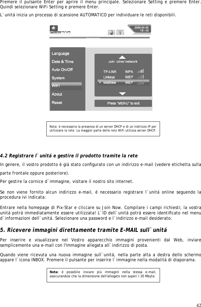 42   Premere il pulsante Enter per aprire il menu principale. Selezionare Setting e premere  Enter. Quindi selezionare WiFi Setting e premere Enter.  L`unitá inizia un processo di scansione AUTOMATICO per individuare le reti disponibili.      4.2 Registrare l`unitá e gestire il prodotto tramite la rete  In genere, il vostro prodotto è giá stato conﬁgurato con un indirizzo e-mail (vedere etichetta sulla parte frontale oppure posteriore). Per gestire la cornice d`immagine, visitare il nostro sito internet.  Se non  viene fornito alcun  indirizzo e-mail, é necessario registrare l`unitá online seguendo la procedura ivi indicata:   Entrare nella homepage di Pix-Star e cliccare su Join Now. Compilare i campi richiesti; la vostra unitá potrá immediatamente essere utilizzata! L`ID dell`unitá potrá essere identiﬁcato nel menu d`informazioni dell`unitá. Selezionare una password e l`indirizzo e-mail desiderato.   5. Ricevere immagini direttamente tramite E-MAIL sull`unitá  Per  inserire  e  visualizzare  nel  Vostro  apparecchio  immagini  provenienti  dal  Web,  inviare semplicemente una e-mail con l&apos;immagine allegata all`indirizzo di posta.  Quando viene ricevuta una nuova immagine sull`unitá, nella parte alta a destra dello schermo appare l`icona INBOX. Premere il pulsante per inserire l`immagine nella modalitá di diaporama.     Nota:  é  possibile  inviare  più  immagini  nella  stessa  e-mail, assicurandosi che la dimensione dell&apos;allegato non superi I 20 Mbyte.   Nota: é necessaria la presenza di un server DHCP e di un indirizzo IP per utilizzare la rete. La maggior parte delle reto WiFi utilizza server DHCP.  