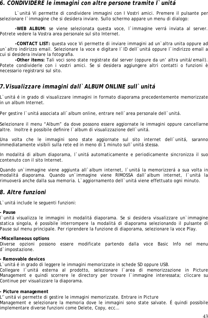 43  6. CONDIVIDERE le immagini con altre persone tramite l`unitá  L`unitá Vi permette di condividere immagini con I Vostri amici. Premere il pulsante per selezionare l`immagine che si desidera inviare. Sullo schermo appare un menu di dialogo:  -WEB  ALBUM:  se  viene  selezionata  questa  voce,  l`immagine  verrá  inviata  al  server. Potrete vedere la Vostra area personale sul sito Internet.  -CONTACT LIST: questa voce Vi permette di inviare immagini ad un`altra unita oppure ad un`altro indirizzo email. Selezionare la voce e digitare l`ID dell`unitá oppure l`indirizzo email a cui si desidera inviare la fotograﬁa.  -Other items: Tali voci sono state registrate dal server (oppure da un’ altra unitá/email). Potete  condividerle  con  i  vostri  amici.  Se  si  desidera  aggiungere  altri  contatti  o  funzioni  è necessario registrarsi sul sito.   7.Visualizzare immagini dall`ALBUM ONLINE sull`unitá  L`unitá é in grado di visualizzare immagini in formato diaporama precedentemente memorizzate in un album Internet.   Per gestire l`unitá associata all`album online, entrare nell`area personale dell`unitá.   Selezionare il menu “Album” da dove possono essere aggiornate le immagini oppure cancellarne altre.  Inoltre è possibile deﬁnire l`album di visualizzazione dell`unitá.  Una  volta  che  le  immagini  sono  state  aggiornate  sul  sito  internet  dell`unitá,  saranno immediatamente visibili sulla rete ed in meno di 1 minuto sull`unitá stessa.  In modalitá di  album diaporama, l`unitá automaticamente e periodicamente sincronizza il suo contenuto con il sito Internet.  Quando un`immagine viene aggiunta all`album internet, l`unitá la memorizzerá a sua volta in modalitá  diaporama.  Quando  un`immagine  viene  RIMOSSA  dall`album  internet,  l`unitá  la rimuoverá anche dalla sua memoria. L`aggiornamento dell`unitá viene effettuato ogni minuto.   8. Altre funzioni  L`unitá include le seguenti funzioni:  - Pause  l`unitá  visualizza  le  immagini  in  modalitá  diaporama.  Se  si desidera  visualizzare  un`immagine statica  singola,  é  possibile  interrompere  la  modalitá  di  diaporama  selezionando  il  pulsante  di Pause sul menu principale. Per riprendere la funzione di diaporama, selezionare la voce Play.  -Miscellaneous options  Diverse  opzioni  possono  essere  modificate  partendo  dalla  voce  Basic  Info  nel  menu d`impostazione. - Removable devices  L`unitá é in grado di leggere le immagini memorizzate in schede SD oppure USB.  Collegare  l`unitá  esterna  al  prodotto,  selezionare  l`area  di  memorizzazione  in  Picture Management  e  quindi  scorrere  le  directory  per  trovare  l`immagine  interessata;  cliccare  su Continue per visualizzare la diaporama.   - Picture management L&apos;`unitá vi permette di gestire le immagini memorizzate. Entrare in Picture Management e selezionare la memoria dove le immagini sono state salvate. É quindi possibile implementare diverse funzioni come Delete, Copy, ecc… 