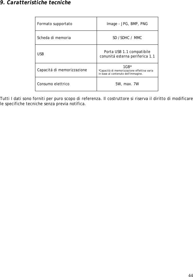 44     9. Caratteristiche tecniche   Formato supportato   Image - JPG, BMP, PNG   Scheda di memoria  SD /SDHC / MMC USB  Porta USB 1.1 compatibile conunitá esterna periferica 1.1   Capacitá di memorizzazione  1GB* *Capacità di memorizzazione effettiva varia in base al contenuto dell&apos;immagine.  Consumo elettrico   5W, max. 7W  Tutti I dati sono forniti per puro scopo di referenza. Il costruttore si riserva il diritto di modificare le specifiche tecniche senza previa notifica.