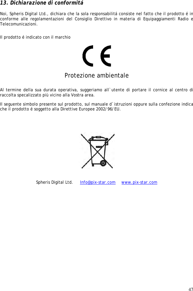 47   13. Dichiarazione di conformitá  Noi, Spheris Digital Ltd., dichiara che la sola responsabilitá consiste nel fatto che il prodotto é in conforme  alle  regolamentazioni  del  Consiglio  Direttivo  in  materia  di  Equipaggiamenti  Radio  e Telecomunicazioni.  Il prodotto é indicato con il marchio   Protezione ambientale Al termine della sua durata operativa, suggeriamo all`utente di portare il cornice al centro di raccolta specalizzato più vicino alla Vostra area.  Il seguente simbolo presente sul prodotto, sul manuale d`istruzioni oppure sulla confezione indica che il prodotto é soggetto alla Direttive Europee 2002/96/EU.     Spheris Digital Ltd.   Info@pix-star.com   www.pix-star.com 