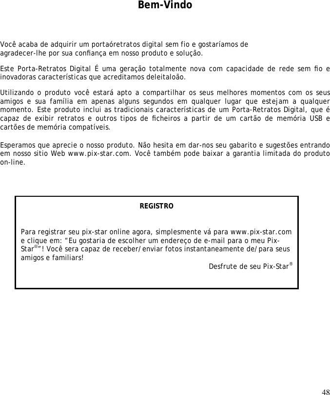 48       Bem-Vindo Você acaba de adquirir um portaóretratos digital sem fio e gostaríamos de agradecer-lhe por sua conﬁança em nosso produto e solução.  Este Porta-Retratos Digital É uma geração totalmente nova com capacidade de rede sem ﬁo e inovadoras características que acreditamos deleitaloão.  Utilizando o produto você estará apto a compartilhar os seus melhores momentos com os seus amigos  e  sua  família  em  apenas  alguns  segundos  em  qualquer  lugar  que  estejam  a  qualquer momento. Este produto inclui as tradicionais características de um Porta-Retratos Digital, que é capaz de  exibir retratos  e outros  tipos de  ﬁcheiros a partir  de um  cartão de  memória USB  e cartões de memória compatíveis.   Esperamos que aprecie o nosso produto. Não hesita em dar-nos seu gabarito e sugestões entrando em nosso sitio Web www.pix-star.com. Você também pode baixar a garantia limitada do produto on-line.     REGISTRO   Para registrar seu pix-star online agora, simplesmente vá para www.pix-star.com e clique em: “Eu gostaria de escolher um endereço de e-mail para o meu Pix-Star®”! Você sera capaz de receber/enviar fotos instantaneamente de/para seus amigos e familiars! Desfrute de seu Pix-Star® 