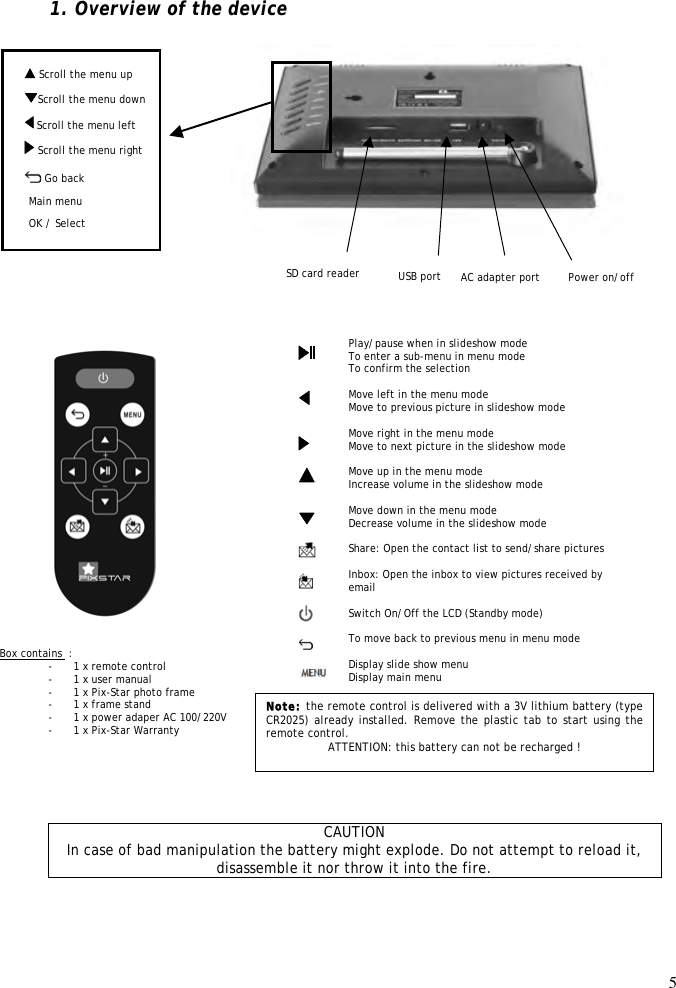 5   Scroll the menu up  1. Overview of the device                                                          CAUTION In case of bad manipulation the battery might explode. Do not attempt to reload it, disassemble it nor throw it into the fire. Play/pause when in slideshow mode To enter a sub-menu in menu mode To confirm the selection  Move left in the menu mode Move to previous picture in slideshow mode  Move right in the menu mode Move to next picture in the slideshow mode  Move up in the menu mode Increase volume in the slideshow mode  Move down in the menu mode Decrease volume in the slideshow mode  Share: Open the contact list to send/share pictures  Inbox: Open the inbox to view pictures received by email  Switch On/Off the LCD (Standby mode)  To move back to previous menu in menu mode  Display slide show menu Display main menu                         Box contains  : - 1 x remote control - 1 x user manual - 1 x Pix-Star photo frame - 1 x frame stand - 1 x power adaper AC 100/220V - 1 x Pix-Star Warranty  Note: the remote control is delivered with a 3V lithium battery (type CR2025) already installed. Remove the plastic tab to start using the remote control.  ATTENTION: this battery can not be recharged !     Menu défiler droite OK / Select SD card reader  Scroll the menu left Menu défiler bas   Power on/off   Go back AC adapter port Main menu USB port Scroll the menu down  Scroll the menu right 