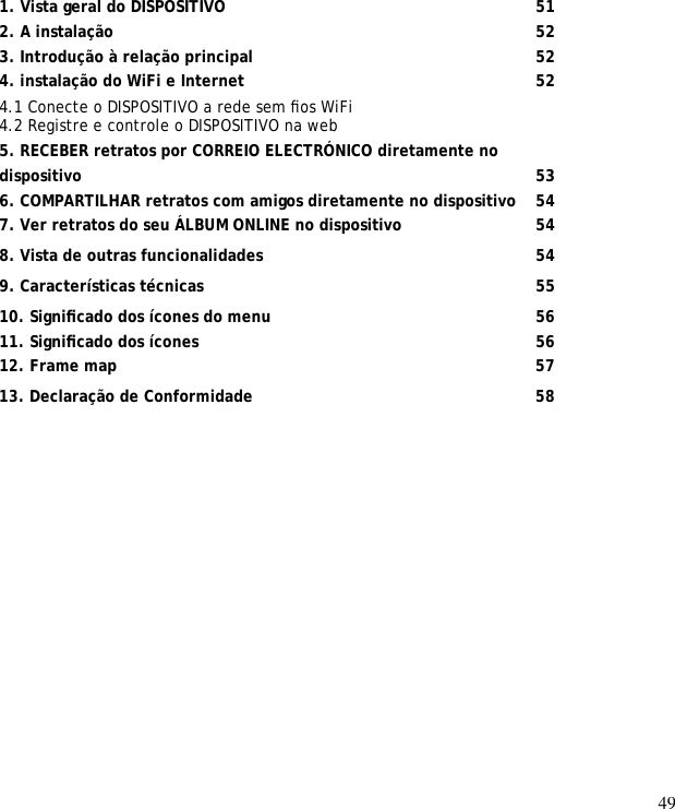 49                 1. Vista geral do DISPOSITIVO      51 2. A instalação         52 3. Introdução à relação principal       52 4. instalação do WiFi e Internet       52 4.1 Conecte o DISPOSITIVO a rede sem ﬁos WiFi  4.2 Registre e controle o DISPOSITIVO na web  5. RECEBER retratos por CORREIO ELECTRÓNICO diretamente no  dispositivo         53 6. COMPARTILHAR retratos com amigos diretamente no dispositivo   54 7. Ver retratos do seu ÁLBUM ONLINE no dispositivo      54 8. Vista de outras funcionalidades      54 9. Características técnicas       55 10. Signiﬁcado dos ícones do menu     56 11. Signiﬁcado dos ícones       56 12. Frame map         57 13. Declaração de Conformidade       58