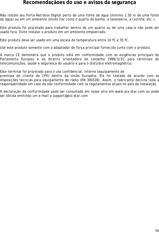 50    Recomendaçãoes do uso e avisos da segurança Não instale seu Porta-Retratos Digital perto de uma fonte de água (mínimo 1.50 m de uma fonte de água) ou em um ambiente úmido (tal como o quarto de banho, a lavanderia, a cozinha, etc.).   Este produto foi projetado para trabalhar dentro de um quarto ou de uma casa e não pode ser usado fora. Evite instalar o produto em um ambiente empoeirado.   Este produto deve ser usado em uma escala de temperatura entre 10 ºC e 35 ºC. Use este produto somente com o adaptador de força principal fornecido junto com o produto.  A  marca CE demonstra que  o  produto  está  em  conformidade com  as  exigências  principais do Parlamento  Europeu  e  da  diretriz  orientadora  de  conselho  1999/5/EC  para  terminais  de telecomunições, saúde e segurança do usuário e para o distúrbio eletromagnético.   Este terminal foi projetado para o uso confidencial, interno (equipamento de  premissa  do  cliente  do  CPE)  dentro  da  União  Européia.  Ele  foi  testado  de  acordo  com  as disposições técnicas para equipamento de rádio (EN 300328). Assim, o fabricante declina toda a responsabilidade em caso da não conformidade com os regulamentos atuais no país da instalação.  A declaração de conformidade pode ser consultada em nosso sitio em www.pix-star.com ou pode ser obtida emitindo um e-mail a support@pix-star.com  