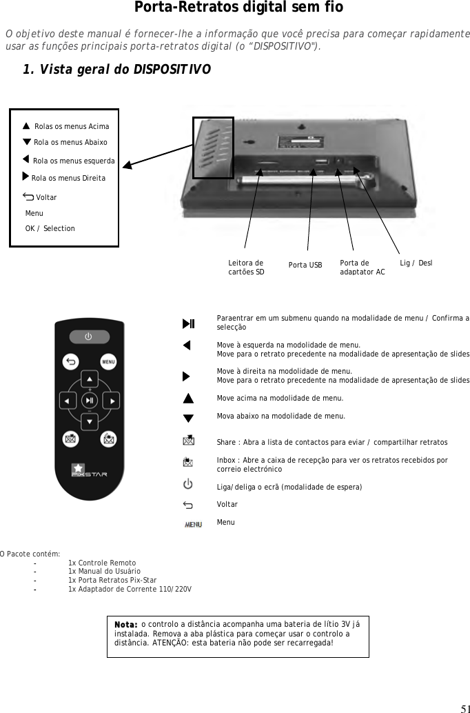 51    Rolas os menus Acima Porta-Retratos digital sem fio  O objetivo deste manual é fornecer-lhe a informação que você precisa para começar rapidamente usar as funções principais porta-retratos digital (o “DISPOSITIVO&quot;).  1. Vista geral do DISPOSITIVO                           Nota: o controlo a distância acompanha uma bateria de lítio 3V já instalada. Remova a aba plástica para começar usar o controlo a distância. ATENÇÃO: esta bateria não pode ser recarregada!  Paraentrar em um submenu quando na modalidade de menu / Confirma a selecção  Move à esquerda na modolidade de menu. Move para o retrato precedente na modalidade de apresentação de slides  Move à direita na modolidade de menu. Move para o retrato precedente na modalidade de apresentação de slides  Move acima na modolidade de menu.   Mova abaixo na modolidade de menu.    Share : Abra a lista de contactos para eviar / compartilhar retratos  Inbox : Abre a caixa de recepção para ver os retratos recebidos por correio electrónico  Liga/deliga o ecrã (modalidade de espera)  Voltar  Menu                       O Pacote contém: - 1x Controle Remoto - 1x Manual do Usuário - 1x Porta Retratos Pix-Star - 1x Adaptador de Corrente 110/220V   Menu défiler droite OK / Selection Leitora de cartões SD    Rola os menus esquerda Menu défiler bas   Lig / Desl   Voltar Porta de adaptator AC Menu Porta USB  Rola os menus Abaixo  Rola os menus Direita   