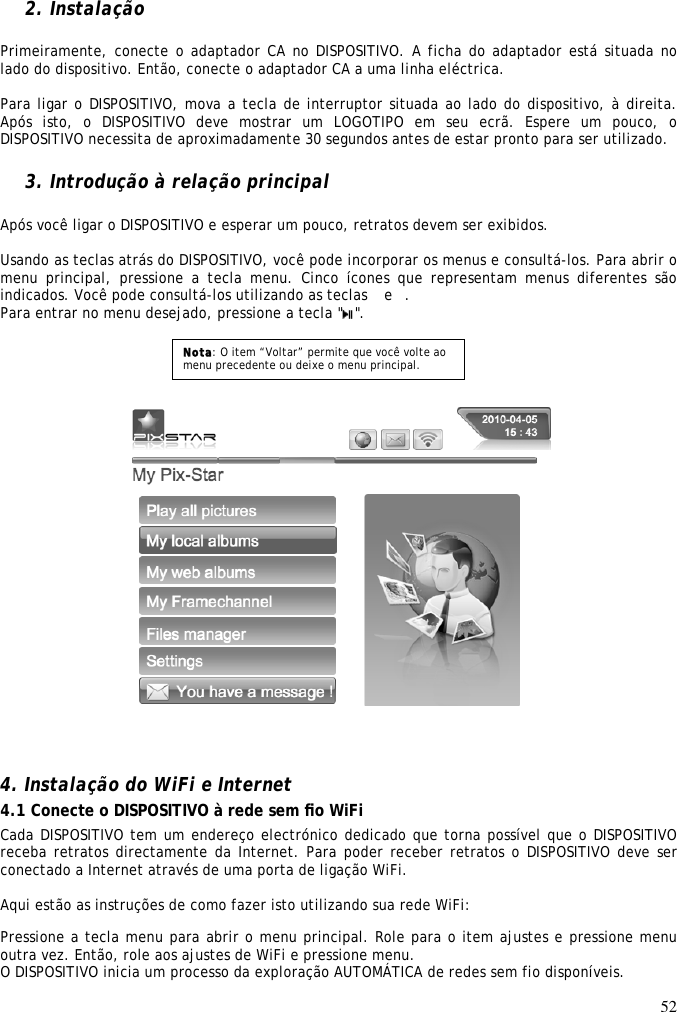 52   2. Instalação  Primeiramente, conecte o adaptador CA no DISPOSITIVO. A ficha do adaptador está situada no lado do dispositivo. Então, conecte o adaptador CA a uma linha eléctrica.  Para ligar o DISPOSITIVO, mova a tecla de interruptor situada ao lado do dispositivo, à direita. Após  isto,  o  DISPOSITIVO  deve  mostrar  um  LOGOTIPO  em  seu  ecrã.  Espere  um  pouco,  o DISPOSITIVO necessita de aproximadamente 30 segundos antes de estar pronto para ser utilizado.  3. Introdução à relação principal  Após você ligar o DISPOSITIVO e esperar um pouco, retratos devem ser exibidos.  Usando as teclas atrás do DISPOSITIVO, você pode incorporar os menus e consultá-los. Para abrir o menu principal,  pressione a  tecla menu.  Cinco ícones que  representam menus  diferentes  são indicados. Você pode consultá-los utilizando as teclas  e .  Para entrar no menu desejado, pressione a tecla &quot; &quot;.             4. Instalação do WiFi e Internet  4.1 Conecte o DISPOSITIVO à rede sem ﬁo WiFi  Cada DISPOSITIVO tem um endereço electrónico dedicado que torna possível que o DISPOSITIVO receba retratos directamente da Internet. Para poder receber retratos o DISPOSITIVO deve ser conectado a Internet através de uma porta de ligação WiFi.   Aqui estão as instruções de como fazer isto utilizando sua rede WiFi:  Pressione a tecla menu para abrir o menu principal. Role para o item ajustes e pressione menu outra vez. Então, role aos ajustes de WiFi e pressione menu.  O DISPOSITIVO inicia um processo da exploração AUTOMÁTICA de redes sem fio disponíveis.  Nota: O item “Voltar” permite que você volte ao menu precedente ou deixe o menu principal. 