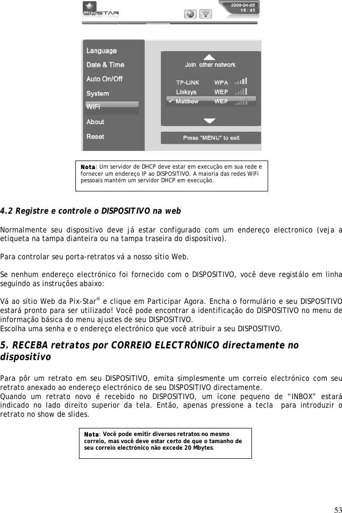 53            4.2 Registre e controle o DISPOSITIVO na web  Normalmente  seu  dispositivo  deve  já  estar  configurado  com  um  endereço  electronico  (veja  a etiqueta na tampa dianteira ou na tampa traseira do dispositivo).  Para controlar seu porta-retratos vá a nosso sítio Web.  Se nenhum endereço electrónico foi fornecido com o DISPOSITIVO, você deve registálo em linha seguindo as instruções abaixo:  Vá ao sítio Web da Pix-Star® e clique em Participar Agora. Encha o formulário e seu DISPOSITIVO estará pronto para ser utilizado! Você pode encontrar a identificação do DISPOSITIVO no menu de informação básica do menu ajustes de seu DISPOSITIVO. Escolha uma senha e o endereço electrónico que você atribuir a seu DISPOSITIVO.  5. RECEBA retratos por CORREIO ELECTRÓNICO directamente no dispositivo  Para pôr um retrato em seu DISPOSITIVO, emita simplesmente um correio electrónico com seu retrato anexado ao endereço electrónico de seu DISPOSITIVO directamente. Quando  um  retrato  novo  é  recebido  no  DISPOSITIVO,  um  ícone  pequeno  de  “INBOX”  estará indicado  no  lado  direito  superior  da  tela.  Então,  apenas  pressione  a  tecla  para  introduzir  o retrato no show de slides.      Nota: Um servidor de DHCP deve estar em execução em sua rede e fornecer um endereço IP ao DISPOSITIVO. A maioria das redes WiFi pessoais mantém um servidor DHCP em execução. Nota: Você pode emitir diversos retratos no mesmo correio, mas você deve estar certo de que o tamanho de seu correio electrónico não excede 20 Mbytes. 