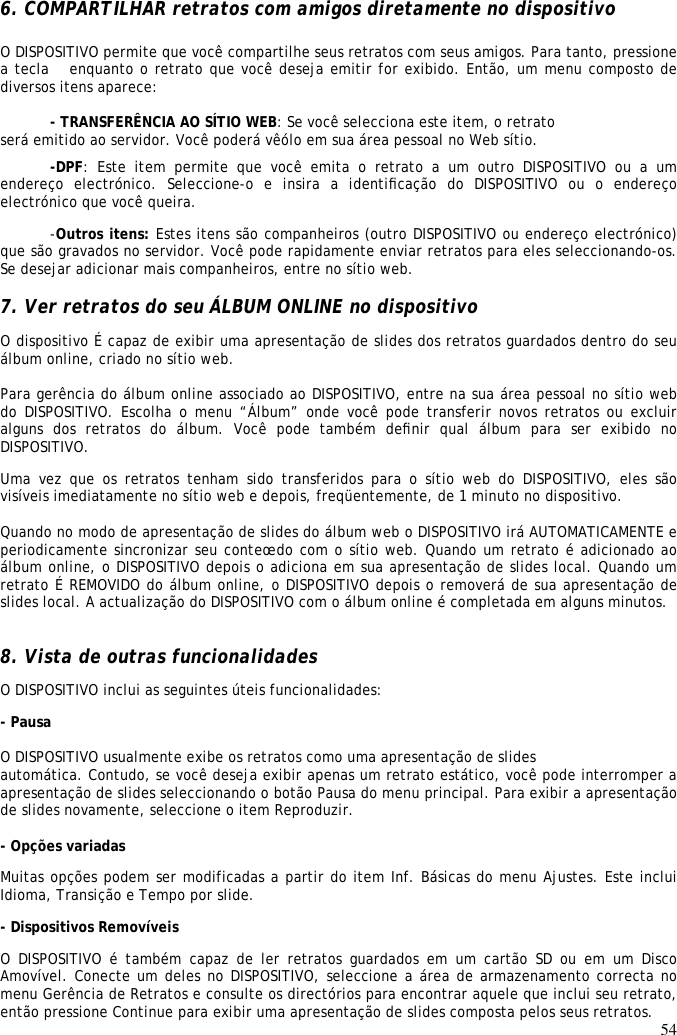54  6. COMPARTILHAR retratos com amigos diretamente no dispositivo  O DISPOSITIVO permite que você compartilhe seus retratos com seus amigos. Para tanto, pressione a tecla  enquanto o retrato que você deseja emitir for exibido. Então, um menu composto de diversos itens aparece:  - TRANSFERÊNCIA AO SÍTIO WEB: Se você selecciona este item, o retrato  será emitido ao servidor. Você poderá vêólo em sua área pessoal no Web sítio.  -DPF:  Este  item  permite  que  você  emita  o  retrato  a  um  outro  DISPOSITIVO  ou  a  um endereço  electrónico.  Seleccione-o  e  insira  a  identiﬁcação  do  DISPOSITIVO  ou  o  endereço electrónico que você queira.  -Outros itens: Estes itens são companheiros (outro DISPOSITIVO ou endereço electrónico) que são gravados no servidor. Você pode rapidamente enviar retratos para eles seleccionando-os. Se desejar adicionar mais companheiros, entre no sítio web.   7. Ver retratos do seu ÁLBUM ONLINE no dispositivo  O dispositivo É capaz de exibir uma apresentação de slides dos retratos guardados dentro do seu álbum online, criado no sítio web.   Para gerência do álbum online associado ao DISPOSITIVO, entre na sua área pessoal no sítio web do DISPOSITIVO. Escolha o menu  “Álbum” onde você pode  transferir novos retratos ou  excluir alguns  dos  retratos  do  álbum.  Você  pode  também  deﬁnir  qual  álbum  para  ser  exibido  no DISPOSITIVO.  Uma  vez que  os  retratos tenham sido  transferidos  para  o  sítio web  do  DISPOSITIVO,  eles  são visíveis imediatamente no sítio web e depois, freqüentemente, de 1 minuto no dispositivo.   Quando no modo de apresentação de slides do álbum web o DISPOSITIVO irá AUTOMATICAMENTE e periodicamente sincronizar seu conteœdo com o sítio web. Quando um retrato é adicionado ao álbum online, o DISPOSITIVO depois o adiciona em sua apresentação de slides local. Quando um retrato É REMOVIDO do álbum online, o DISPOSITIVO depois o removerá de sua apresentação de slides local. A actualização do DISPOSITIVO com o álbum online é completada em alguns minutos.  8. Vista de outras funcionalidades  O DISPOSITIVO inclui as seguintes úteis funcionalidades:  - Pausa   O DISPOSITIVO usualmente exibe os retratos como uma apresentação de slides  automática. Contudo, se você deseja exibir apenas um retrato estático, você pode interromper a apresentação de slides seleccionando o botão Pausa do menu principal. Para exibir a apresentação de slides novamente, seleccione o item Reproduzir.   - Opções variadas  Muitas opções podem ser modificadas a partir do item Inf. Básicas do menu Ajustes. Este inclui Idioma, Transição e Tempo por slide.  - Dispositivos Removíveis  O DISPOSITIVO é  também  capaz de  ler retratos guardados em  um cartão  SD ou  em  um Disco Amovível. Conecte um deles no DISPOSITIVO, seleccione a área de armazenamento correcta no menu Gerência de Retratos e consulte os directórios para encontrar aquele que inclui seu retrato, então pressione Continue para exibir uma apresentação de slides composta pelos seus retratos.  