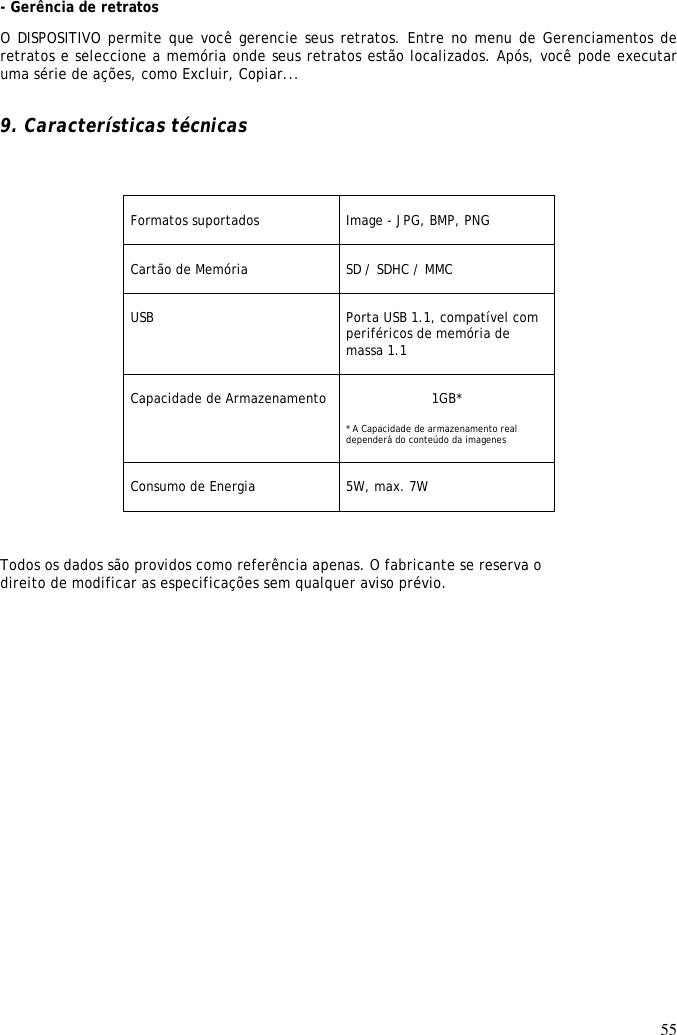 55  - Gerência de retratos  O DISPOSITIVO permite que você gerencie seus retratos. Entre no menu de Gerenciamentos de retratos e seleccione a memória onde seus retratos estão localizados. Após, você pode executar uma série de ações, como Excluir, Copiar...   9. Características técnicas     Formatos suportados    Image - JPG, BMP, PNG   Cartão de Memória   SD / SDHC / MMC  USB  Porta USB 1.1, compatível com periféricos de memória de massa 1.1   Capacidade de Armazenamento  1GB*  * A Capacidade de armazenamento real dependerá do conteúdo da imagenes   Consumo de Energia   5W, max. 7W   Todos os dados são providos como referência apenas. O fabricante se reserva o direito de modificar as especificações sem qualquer aviso prévio. 