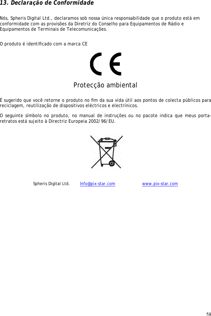 58   13. Declaração de Conformidade Nós, Spheris Digital Ltd., declaramos sob nossa única responsabilidade que o produto está em conformidade com as provisões da Diretriz do Conselho para Equipamentos de Rádio e Equipamentos de Terminais de Telecomunicações.  O produto é identiﬁcado com a marca CE    Protecção ambiental  É sugerido que você retorne o produto no ﬁm da sua vida útil aos pontos de colecta públicos para reciclagem, reutilização de dispositivos eléctricos e electrínicos.  O seguinte símbolo no produto, no manual de instruções ou no pacote indica que meus porta-retratos está sujeito à Directriz Europeia 2002/96/EU.   Spheris Digital Ltd.  Info@pix-star.com     www.pix-star.com 