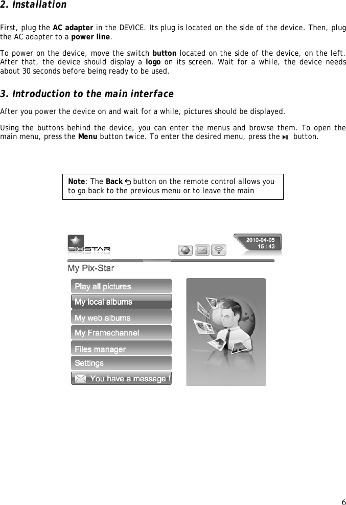 6   2. Installation  First, plug the AC adapter in the DEVICE. Its plug is located on the side of the device. Then, plug the AC adapter to a power line.  To power on the device, move the switch button located on the side of the device, on the left. After that, the device should display a logo on its screen. Wait for a while, the device needs about 30 seconds before being ready to be used.  3. Introduction to the main interface  After you power the device on and wait for a while, pictures should be displayed.  Using the buttons behind the device, you can enter the menus and browse them. To open the main menu, press the Menu button twice. To enter the desired menu, press the    button.            Note: The Back   button on the remote control allows you to go back to the previous menu or to leave the main menu. 