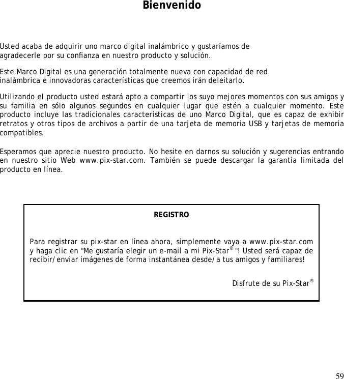 59         Bienvenido Usted acaba de adquirir uno marco digital inalámbrico y gustaríamos de  agradecerle por su conﬁanza en nuestro producto y solución.  Este Marco Digital es una generación totalmente nueva con capacidad de red  inalámbrica e innovadoras características que creemos irán deleitarlo.  Utilizando el producto usted estará apto a compartir los suyo mejores momentos con sus amigos y su  familia  en  sólo  algunos  segundos  en  cualquier  lugar  que  estén  a  cualquier  momento.  Este producto incluye las tradicionales características de uno Marco Digital, que es capaz de exhibir retratos y otros tipos de archivos a partir de una tarjeta de memoria USB y tarjetas de memoria compatibles.   Esperamos que aprecie nuestro producto. No hesite en darnos su solución y sugerencias entrando en nuestro sitio Web www.pix-star.com.  También se  puede descargar la  garantía limitada del producto en línea.   REGISTRO   Para registrar su pix-star en línea ahora, simplemente vaya a www.pix-star.com y haga clic en &quot;Me gustaría elegir un e-mail a mi Pix-Star® &quot;! Usted será capaz de recibir/enviar imágenes de forma instantánea desde/a tus amigos y familiares! Disfrute de su Pix-Star® 