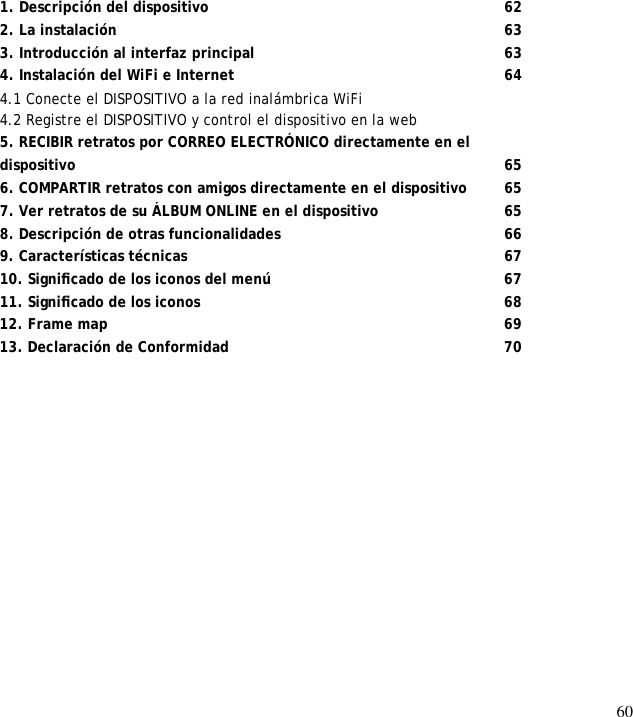 60                  1. Descripción del dispositivo      62 2. La instalación         63 3. Introducción al interfaz principal      63 4. Instalación del WiFi e Internet       64 4.1 Conecte el DISPOSITIVO a la red inalámbrica WiFi  4.2 Registre el DISPOSITIVO y control el dispositivo en la web  5. RECIBIR retratos por CORREO ELECTRÓNICO directamente en el  dispositivo          65 6. COMPARTIR retratos con amigos directamente en el dispositivo   65 7. Ver retratos de su ÁLBUM ONLINE en el dispositivo   65 8. Descripción de otras funcionalidades      66 9. Características técnicas        67 10. Signiﬁcado de los iconos del menú       67 11. Signiﬁcado de los iconos       68 12. Frame map        69 13. Declaración de Conformidad      70  