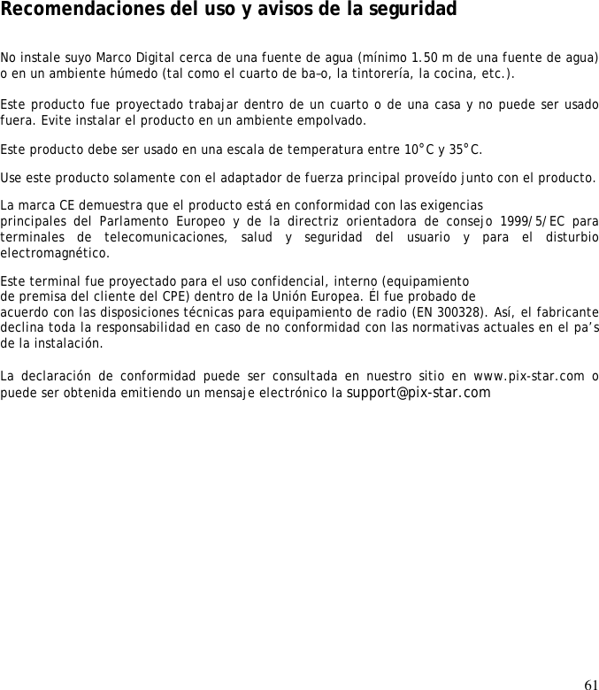 61             Recomendaciones del uso y avisos de la seguridad  No instale suyo Marco Digital cerca de una fuente de agua (mínimo 1.50 m de una fuente de agua) o en un ambiente húmedo (tal como el cuarto de ba–o, la tintorería, la cocina, etc.).   Este producto fue proyectado trabajar dentro de un cuarto o de una casa y no puede ser usado fuera. Evite instalar el producto en un ambiente empolvado.  Este producto debe ser usado en una escala de temperatura entre 10°C y 35°C.  Use este producto solamente con el adaptador de fuerza principal proveído junto con el producto.  La marca CE demuestra que el producto está en conformidad con las exigencias  principales  del  Parlamento  Europeo  y  de  la  directriz  orientadora  de  consejo  1999/5/EC  para terminales  de  telecomunicaciones,  salud  y  seguridad  del  usuario  y  para  el  disturbio electromagnético.  Este terminal fue proyectado para el uso confidencial, interno (equipamiento  de premisa del cliente del CPE) dentro de la Unión Europea. Él fue probado de  acuerdo con las disposiciones técnicas para equipamiento de radio (EN 300328). Así, el fabricante declina toda la responsabilidad en caso de no conformidad con las normativas actuales en el pa’s de la instalación.   La  declaración  de  conformidad  puede  ser  consultada  en  nuestro  sitio  en  www.pix-star.com  o puede ser obtenida emitiendo un mensaje electrónico la support@pix-star.com  
