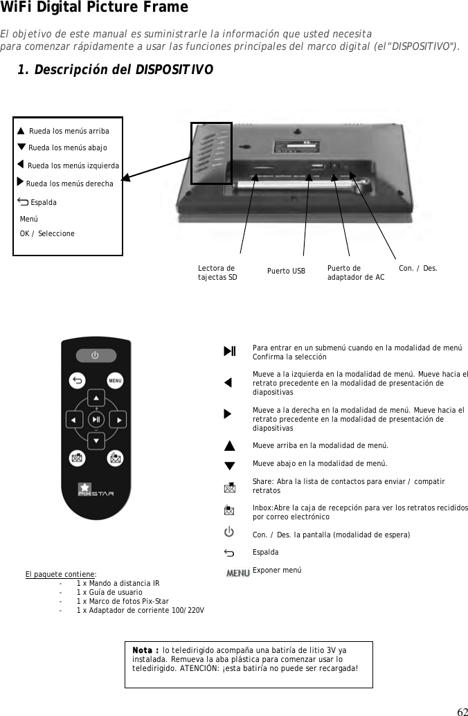 62    Rueda los menús arriba WiFi Digital Picture Frame  El objetivo de este manual es suministrarle la información que usted necesita para comenzar rápidamente a usar las funciones principales del marco digital (el“DISPOSITIVO&quot;).  1. Descripción del DISPOSITIVO                       Nota : lo teledirigido acompaña una batiría de litio 3V ya instalada. Remueva la aba plástica para comenzar usar lo teledirigido. ATENCIÓN: ¡esta batiría no puede ser recargada! Para entrar en un submenú cuando en la modalidad de menú Confirma la selección  Mueve a la izquierda en la modalidad de menú. Mueve hacia el retrato precedente en la modalidad de presentación de diapositivas  Mueve a la derecha en la modalidad de menú. Mueve hacia el retrato precedente en la modalidad de presentación de diapositivas  Mueve arriba en la modalidad de menú.   Mueve abajo en la modalidad de menú.  Share: Abra la lista de contactos para enviar / compatir retratos  Inbox:Abre la caja de recepción para ver los retratos recididos por correo electrónico  Con. / Des. la pantalla (modalidad de espera)  Espalda  Exponer menú  El paquete contiene: - 1 x Mando a distancia IR - 1 x Guía de usuario - 1 x Marco de fotos Pix-Star - 1 x Adaptador de corriente 100/220V                          Menu défiler droite OK / Seleccione Lectora de tajectas SD    Rueda los menús izquierda Menu défiler bas   Con. / Des.  Espalda Puerto de adaptador de AC Menú Puerto USB  Rueda los menús abajo  Rueda los menús derecha   